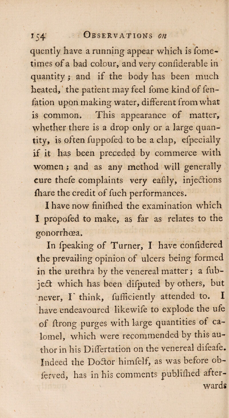 *54 quently have a running appear which is fome- times of a bad colour, and very confiderable in quantity *, and if the body has been much heated, the patient may feel fome kind of fen- fation upon making water, different from what is common. This appearance of matter, whether there is a drop only or a large quan¬ tity, is often fuppofed to be a clap, efpecially if it has been preceded by commerce with women ; and as any method will generally cure thefe complaints very eafily, injections fhare the credit of fuch performances. I have now finifhed the examination which I propofed to make, as far as relates to the gonorrhoea. In fpeaking of Turner, I have confidered the prevailing opinion of ulcers being formed in the urethra by the venereal matter; a fub- je£t which has been difputed by others, but never, T think, fufficiently attended to. I have endeavoured likewife to explode the ufe of ftrong purges with large quantities of ca¬ lomel, which were recommended by this au¬ thor in his Differtation on the venereal difeafe. Indeed the Doilor himfelf, as was before ob- ferved, has in his comments published after¬ wards