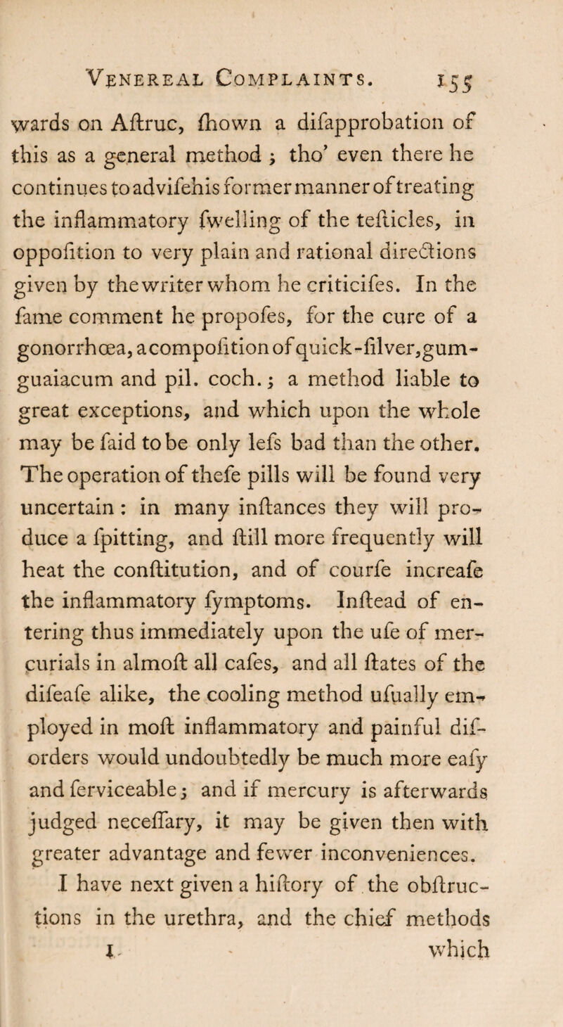 wards on Aftruc, fhown a difapprobation of this as a general method ; tho’ even there he continues to advifehis former manner of treating the inflammatory fwelling of the tefticles, in oppofition to very plain and rational directions given by the writer whom he criticifes. In the fame comment he propofes, for the cure of a gonorrhoea, acompofltion of quick-filver,gum~ guaiacum and pil. coch.; a method liable to great exceptions, and which upon the whole may be faid to be only lefs bad than the other. The operation of thefe pills will be found very uncertain: in many inftances they will pro¬ duce a {pitting, and ftill more frequently will heat the conftitution, and of courfe increafe the inflammatory fymptoms. Inftead of en¬ tering thus immediately upon the ufe of mer¬ curials in almoft all cafes, and all ftates of the difeafe alike, the cooling method ufually em¬ ployed in moft inflammatory and painful dis¬ orders would undoubtedly be much more eafy and ferviceable j and if mercury is afterwards judged neceffary, it may be given then with greater advantage and fewer inconveniences. I have next given a hiftory of the obftruc- tions in the urethra, and the chief methods l - which