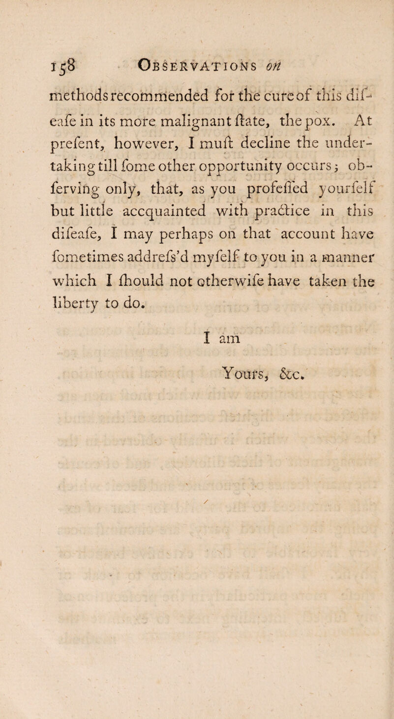 methods recommended for the cure of this dif- eafein its more malignant hate, the pox. At prefent, however, I muft decline the under¬ taking till fome other opportunity occurs; ob~ ferving only, that, as you profefled yourfelf but little accquainted with pradtice in this difeafe, I may perhaps on that account have fometimes addrefs’d myfelf to you in a manner which I fhould not otherwife have taken the liberty to do. I am Yours, &c.