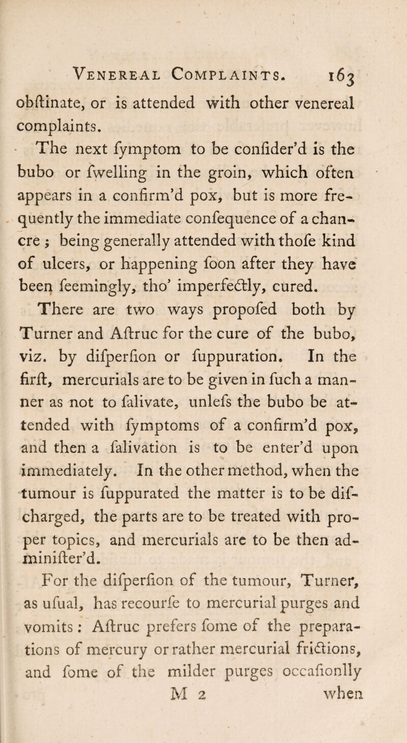 obftinate, or is attended with other venereal complaints. The next fymptom to be confider’d is the bubo or fwelling in the groin, which often appears in a confirm’d pox, but is more fre¬ quently the immediate confequence of a chan¬ cre ; being generally attended with thofe kind of ulcers, or happening foon after they have been feemingly, tho’ imperfectly, cured. There are two ways propofed both by Turner and Aftruc for the cure of the bubo, viz. by difperfion or fuppuration. In the firft, mercurials are to be given in fuch a man¬ ner as not to falivate, unlefs the bubo be at¬ tended with fymptoms of a confirm’d pox, and then a falivation is to be enter’d upon immediately. In the other method, when the tumour is fuppurated the matter is to be dif- charged, the parts are to be treated with pro¬ per topics, and mercurials are to be then ad- minifter’d. For the difperfion of the tumour, Turner, as ufual, has recourfe to mercurial purges and vomits: Aftruc prefers fome of the prepara¬ tions of mercury or rather mercurial frictions, and fome of the milder purges occafionlly M 2 when