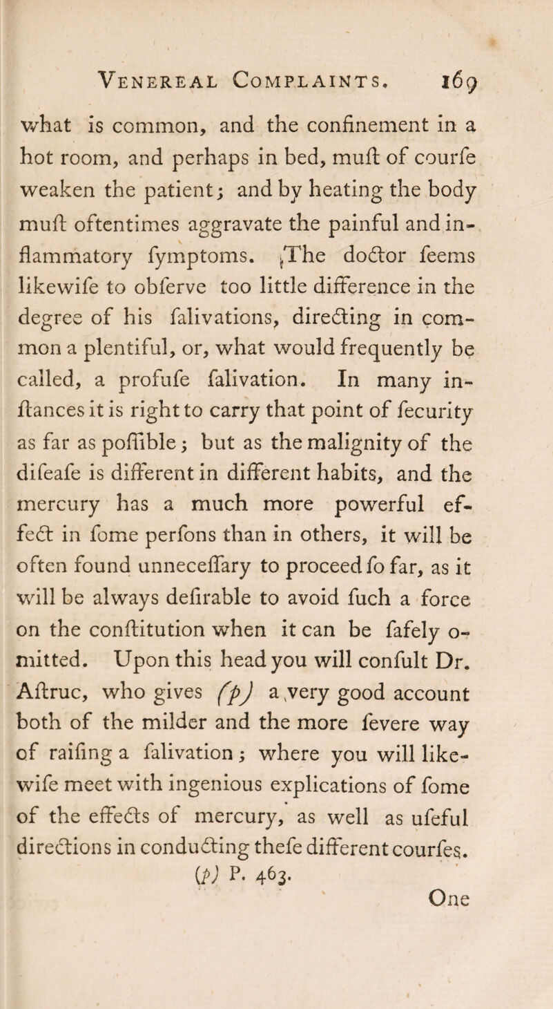 what is common, and the confinement In a hot room, and perhaps in bed, mud of courfe weaken the patient; and by heating the body mu ft oftentimes aggravate the painful and in¬ flammatory fymptoms. fThe doctor fee ms likewife to obferve too little difference in the degree of his falivations, directing in com¬ mon a plentiful, or, what would frequently be called, a profufe falivation. In many in- ftances it is right to carry that point of fecurity as far as pofiible; but as the malignity of the difeafe is different in different habits, and the mercury has a much more powerful ef¬ fect in fome perfons than in others, it will be often found unneceflary to proceed fo far, as it will be always defirable to avoid fuch a force on the conftitution when it can be fafely o- mitted. Upon this head you will confult Dr. Aftruc, who gives fpj a /very good account both of the milder and the more fevere way of raifing a falivation ; where you will like¬ wife meet with ingenious explications of fome of the effects of mercury, as well as ufeful directions in conducting thefe different courfes. U>) p- 463- One