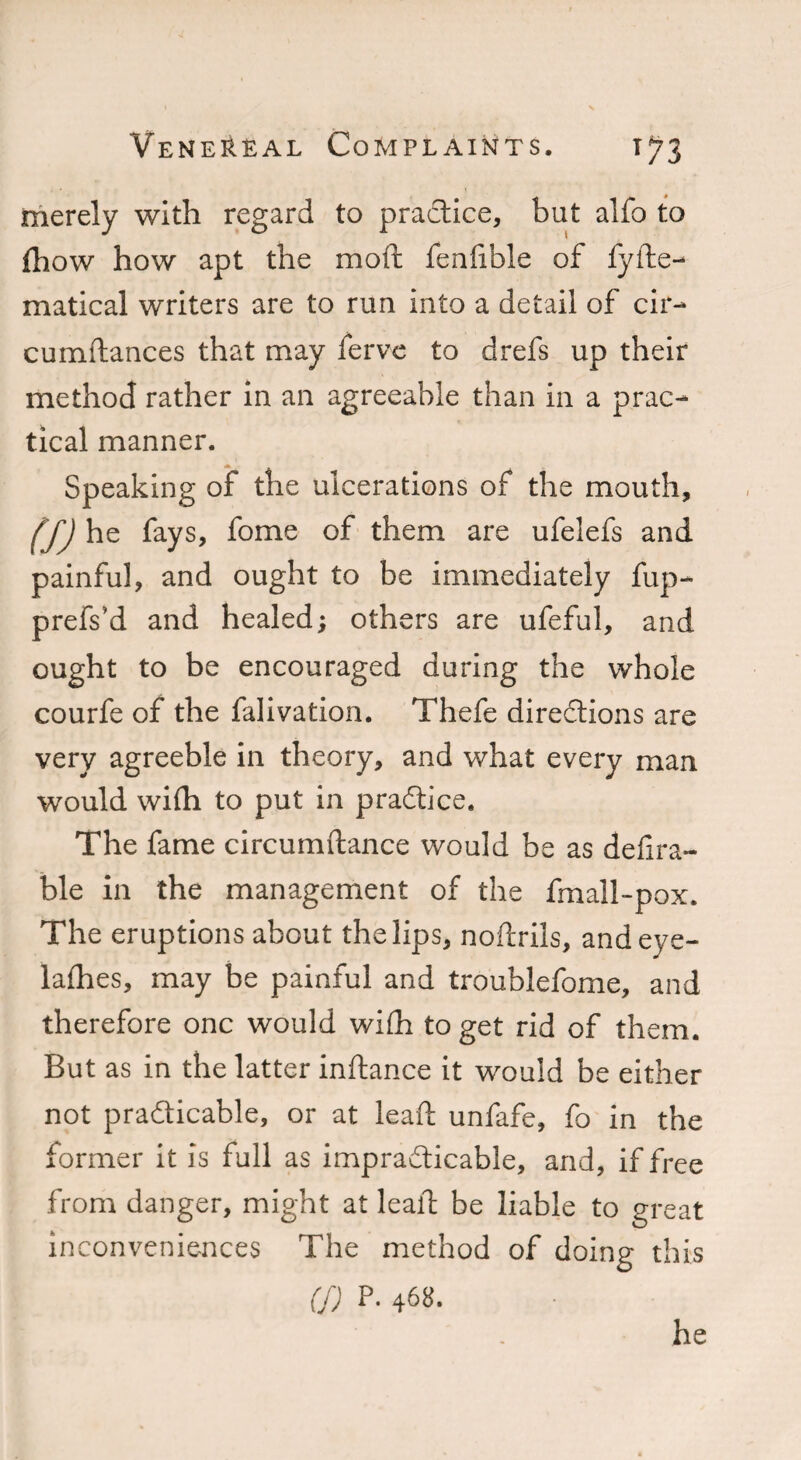 merely with regard to practice, but alfo to fhow how apt the moft fenfible of fyde- matical writers are to run into a detail of cir- cumdances that may ferve to drefs up their method rather in an agreeable than in a prac¬ tical manner. Speaking of the ulcerations of the mouth, (f) he fays, fome of them are ufelefs and painful, and ought to be immediately fup- prefs’d and healed; others are ufeful, and ought to be encouraged during the whole courfe of the falivation. Thefe directions are very agreeble in theory, and what every man would with to put in practice. The fame circumdance would be as defira- ble in the management of the fmall-pox. The eruptions about the lips, nodrils, and eye- ladies, may be painful and troublefome, and therefore one would with to get rid of them. But as in the latter indance it would be either not practicable, or at lead unfafe, fo in the former it is full as impracticable, and, if free from danger, might at lead be liable to great inconveniences The method of doing this (!) p. 468. he