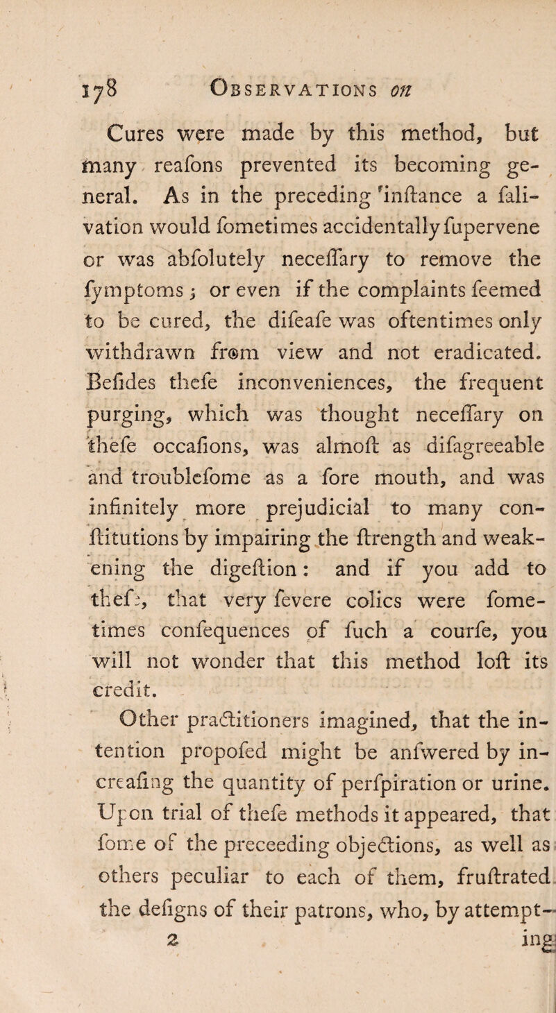 Cures were made by this method, but many reafons prevented its becoming ge¬ neral. As in the preceding inftance a fali- vation would fometimes accidentally fupervene or was abfolutely neceffary to remove the fymptoms; or even if the complaints feemed to be cured, the difeafe was oftentimes only withdrawn from view and not eradicated. Befides thefe inconveniences, the frequent purging, which was thought neceffary on • thefe occafions, was almoft as difagreeable and troublefome as a fore mouth, and was infinitely more prejudicial to many con¬ futations by impairing the ftrength and weak¬ ening the digeftion: and if you add to theff, that very fevere colics were fome¬ times confequences of fuch a courfe, you will not wonder that this method loft its credit. Other practitioners imagined, that the in¬ tention propofed might be anfwered by in- creafmg the quantity of perfpiration or urine. Upon trial of thefe methods it appeared, that fome of the proceeding objections, as well as others peculiar to each of them, fruftrated the defigns of their patrons, who, by attempt- 2 ing