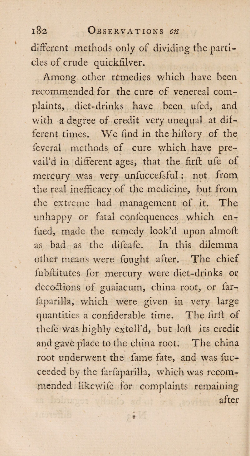 different methods only of dividing the parti¬ cles of crude quickfilver. Among other remedies which have been recommended for the cure of venereal com¬ plaints, diet-drinks have been ufed, and with a degree of credit very unequal at dif¬ ferent times. We find in the hiftory of the feveral methods of cure which have pre¬ vail’d in different ages, that the firft ufe of mercury was very unfuccefsful: not from the real inefficacy of the medicine, but from the extreme bad management of it. The unhappy or fatal confequences which en- fued, made the remedy look’d upon almoft as bad as the difeafe. In this dilemma other means were fought after. The chief lubftitutes for mercury were diet-drinks or deco&ions of guaiacum, china root, or far- faparilla, which were given in very large quantities a confiderable time. The firft of thefe was highly extoll’d, but loft its credit and gave place to the china root. The china root underwent the fame fate, and was fuc- ceeded by the farfaparilla, which was recom¬ mended iikewife for complaints remaining after e