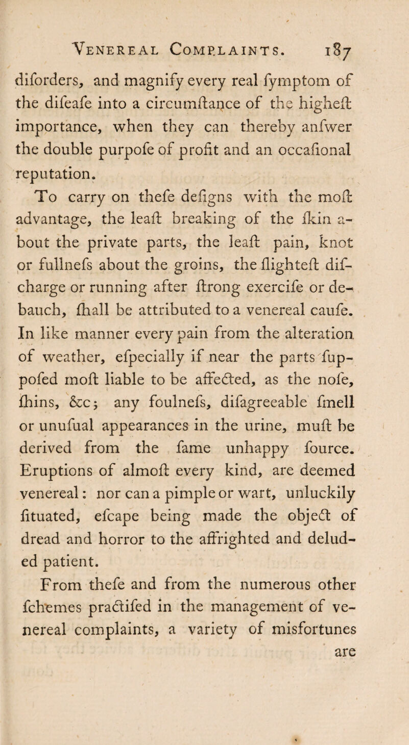 diforders, and magnify every real fymptom of the difeafe into a circumftance of the higheft importance, when they can thereby anfwer the double purpofe of profit and an occafional reputation. To carry on thefe defigns with the mod: advantage, the lead: breaking of the fkin a- bout the private parts, the lead; pain, knot or fullnefs about the groins, the flighted; dis¬ charge or running after ftrong exercife or de¬ bauch, fhall be attributed to a venereal caufe. In like manner every pain from the alteration, of weather, efpecially if near the parts Tup- pofed moft liable to be affeded, as the nofe, fhins, &c; any foulnefs, difagreeable fmell or unufual appearances in the urine, mu ft be derived from the fame unhappy fource. Eruptions of almoft every kind, are deemed venereal: nor can a pimple or wart, unluckily fituated, efcape being made the objed of dread and horror to the affrighted and delud¬ ed patient. From thefe and from the numerous other fchemes pradifed in the management of ve¬ nereal complaints, a variety of misfortunes are