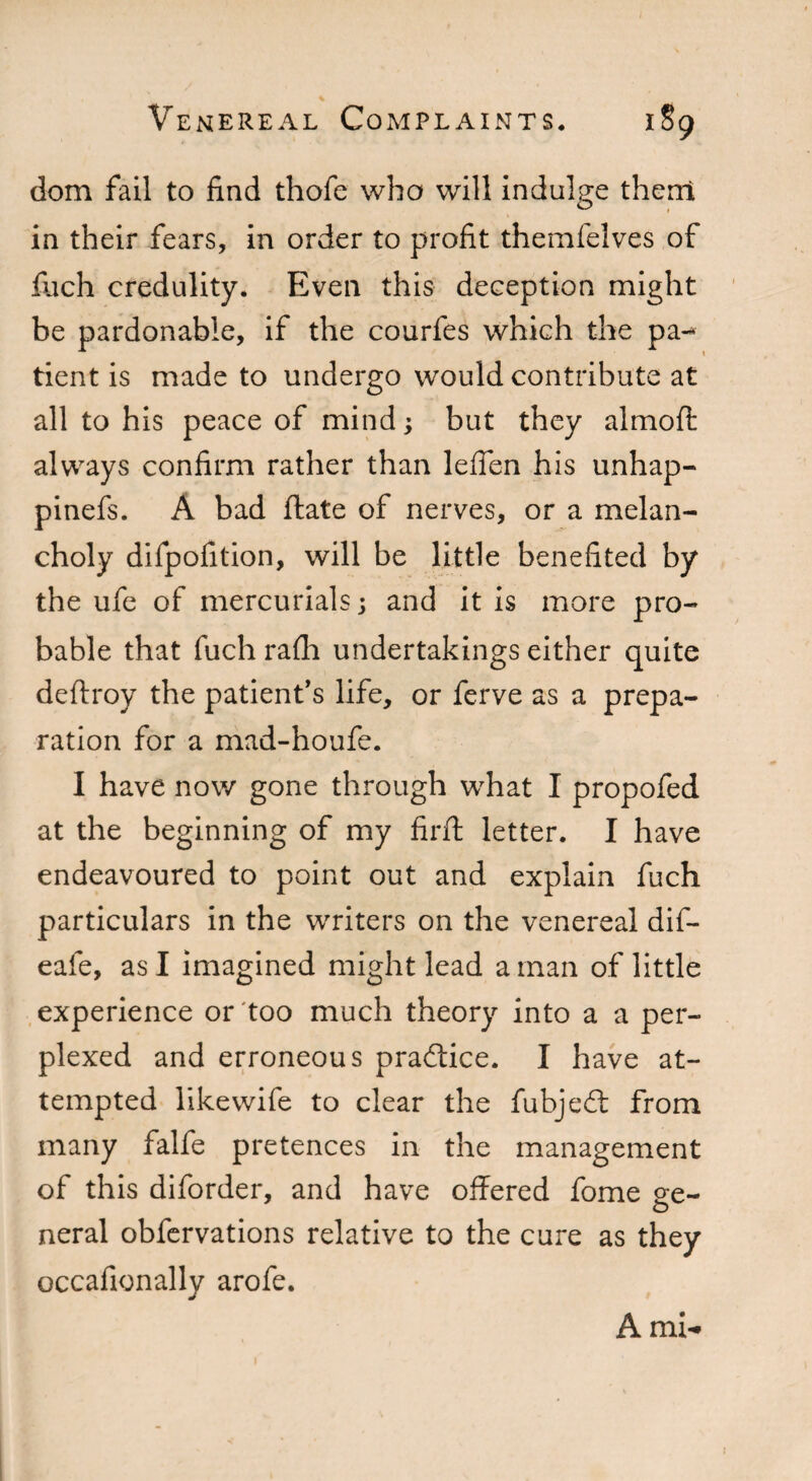 dom fail to find thofe who will indulge them in their fears, in order to profit themfelves of fuch credulity. Even this deception might be pardonable, if the courfes which the pa-* tient is made to undergo would contribute at all to his peace of mind; but they almofl always confirm rather than leflen his unhap- pinefs. A bad date of nerves, or a melan¬ choly difpofition, will be little benefited by the ufe of mercurials j and it is more pro¬ bable that fuch rafh undertakings either quite deftroy the patient's life, or ferve as a prepa¬ ration for a mad-houfe. I have now gone through what I propofed at the beginning of my firft letter. I have endeavoured to point out and explain fuch particulars in the writers on the venereal dif- eafe, as I imagined might lead a man of little experience or too much theory into a a per¬ plexed and erroneous practice. I have at¬ tempted like wife to clear the fubjedt from many falfe pretences in the management of this diforder, and have offered fome ee- o neral obfervations relative to the cure as they occafionally arofe. Ami-