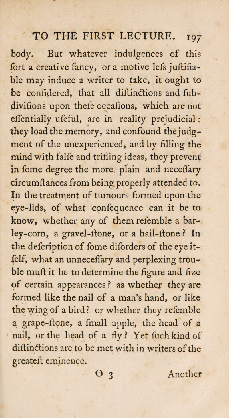 body. But whatever indulgences of this fort a creative fancy, ora motive lefs juftifia- ble may induce a writer to take, it ought to be confidered, that all diftindtions and fub- divifions upon thefe occafions, which are not effentially ufeful, are in reality prejudicial: they load the memory, and confound the judg¬ ment of the unexperienced, and by filling the mind with falfe and trifling ideas, they prevent in fome degree the more plain and neceflary circumftances from being.properly attended to* In the treatment of tumours formed upon the eye-lids, of what confequence can it be to know, whether any of them refemble a bar¬ ley-corn, a gravel-ftone, or a hail-ftone ? In the defcription of fome diforders of the eye it- felf, what an unneceflary and perplexing trou¬ ble muft it be to determine the figure and fize of certain appearances ? as whether they are formed like the nail of a man’s hand, or like the wing of a bird? or whether they refemble a grape-ftpne, a fmall apple, the head of a nail, or the head of a fly? Yet fuch kind of diftindtions are to be met with in writers of the greateft eminence. ° 3 Another