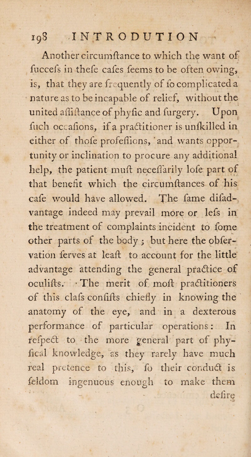 19S JNTRODUTION Another circumftance to which the want of fuccefs in thefe cafes fee ms to be often owing, > t i is, that they are frequently of fo complicated a nature as to be incapable of relief, without the united affiftance of phyfic and furgery. Upon fuch occafions, if a practitioner is unilcilled in either of thefe profeffions, and wants oppor¬ tunity or inclination to procure any additional help, the patient muft neceffariiy lofe part of that benefit which the circumftances of his cafe would have allowed. The fame difad- vantage indeed may prevail more or lefs in the treatment of complaints incident to fome other parts of the body ; but here the obfer- vation ferves at leaf!: to account for the little advantage attending the general practice of oculifts. ' The merit of moll practitioners of this clafs confiils chiefly in knowing the anatomy of the eye, and in a dexterous performance of particular operations: In refpeCt to the more general part of phy- fical knowledge, as they rarely have much real pretence to this, fo their conduCt is feldom ingenuous enough to make them defire