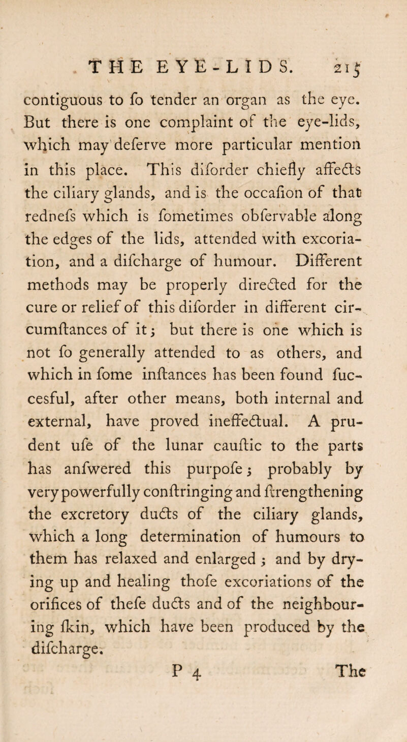 f THE E Y E - L I D S. ki$ V i contiguous to fo tender an organ as the eye. But there is one complaint of the eye-lids, which may deferve more particular mention in this place. This diforder chiefly affedts the ciliary glands, and is the occafion of that rednefs which is fometimes obfervable along the edges of the lids, attended with excoria¬ tion, and a difcharge of humour. Different methods may be properly directed for the cure or relief of this diforder in different cir- cumftances of it j but there is one which is not fo generally attended to as others, and which in fome inftances has been found fuc- cesful, after other means, both internal and external, have proved ineffectual. A pru¬ dent ufe of the lunar cauftic to the parts has anfwered this purpofe 5 probably by very powerfully conftringing and flrengthening the excretory dudts of the ciliary glands, which a long determination of humours to them has relaxed and enlarged ; and by dry¬ ing up and healing thofe excoriations of the orifices of thefe dudts and of the neighbour¬ ing fkin, which have been produced by the difcharge.