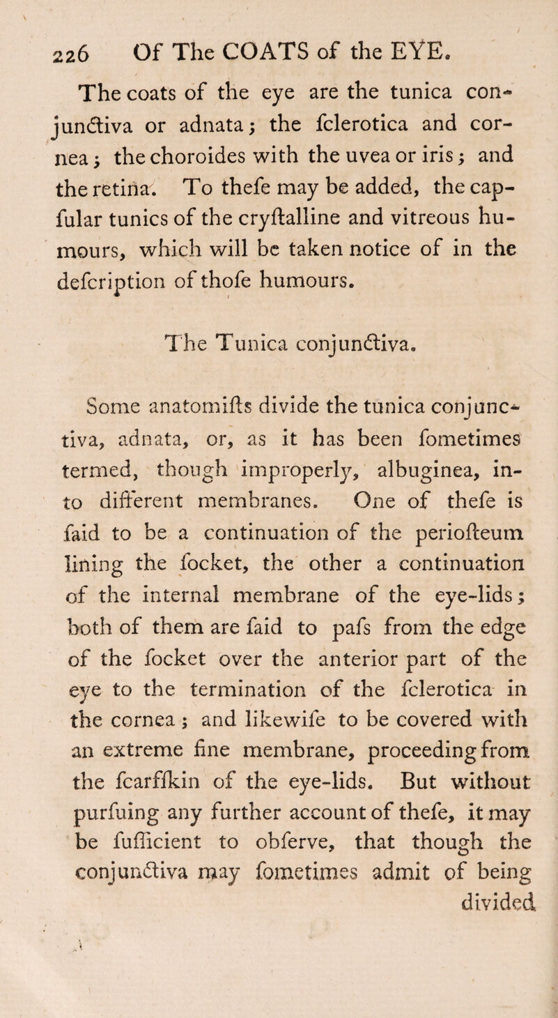 The coats of the eye are the tunica con** junCtiva or adnata; the fclerotica and cor¬ nea ; the choroides with the uvea or iris; and the retina. To thefe may be added, the cap- fular tunics of the cryftalline and vitreous hu¬ mours, which will be taken notice of in the defeription of thofe humours. The Tunica conjunctiva. Some anatom ids divide the tunica conjunc¬ tiva, adnata, or, as it has been fometimes termed, though improperly, albuginea, in¬ to different membranes. One of thefe is faid to be a continuation of the periofteum lining the locket, the other a continuation of the internal membrane of the eye-lids; both of them are faid to pafs from the edge of the focket over the anterior part of the eye to the termination of the fclerotica in the cornea ; and like wife to be covered with an extreme fine membrane, proceeding from the fcarflkin of the eye-lids. But without purfuing any further account of thefe, it may be fufficient to obferve, that though the conjunctiva may fometimes admit of being divided