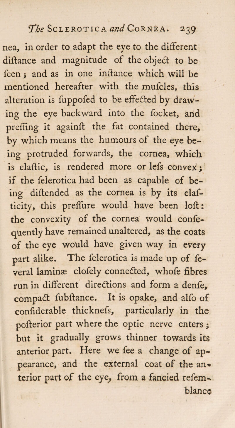 nea, in order to adapt the eye to the different diftance and magnitude of the objeCt to be feen; and as in one inftance which will be mentioned hereafter with the mufcl.es, this alteration is fuppofed to be effected by draw¬ ing the eye backward into the focket, and preffing it againft the fat contained there* by which means the humours of the eye be¬ ing protruded forwards, the cornea, which is elaftic, is rendered more or lefs convex; * if the felerotica had been as capable of be¬ ing diftended as the cornea is by its elaf- ticity, this preffure would have been loft: the convexity of the cornea would confe- quently have remained unaltered, as the coats of the eye would have given way in every part alike. The felerotica is made up of fe- veral laminae clofely connected, whofe fibres run in different directions and form a denfe, compaCt fubftance. It is opake, and alfo of confiderable thicknefs, particularly in the pofterior part where the optic nerve enters; but it gradually grows thinner towards its anterior part. Here we fee a change of ap¬ pearance, and the external coat of the an* terior part of the eye; from a fancied refem-. blancc 1