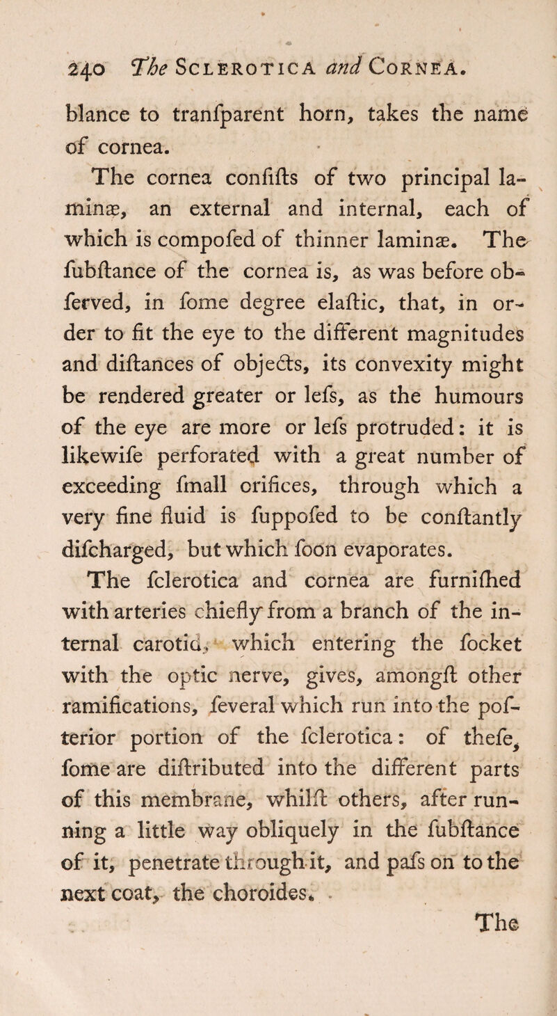 blance to tranfparent horn, takes the name of cornea. The cornea confifts of two principal la¬ minae, an external and internal, each of which is compofed of thinner laminae. Tho fubftance of the cornea is, as was before ob- ferved, in fome degree elaftic, that, in or¬ der to fit the eye to the different magnitudes and diftances of objects, its convexity might be rendered greater or lefs, as the humours of the eye are more or lefs protruded: it is likewife perforated with a great number of exceeding fmall orifices, through which a very fine fluid is fuppofed to be conftantly difcharged, but which foon evaporates. The fclerotica and cornea are furnifhed with arteries chiefly from a branch of the in¬ ternal carotid, which entering the focket with the optic nerve, gives, amongft other ramifications, feveral which run into the pof- terior portion of the fclerotica: of thefe> fome are diftributed into the different parts of this membrane, whilft others, after run¬ ning a little way obliquely in the fubftance of it, penetrate through it, and pafs on to the next coat, the choroides*