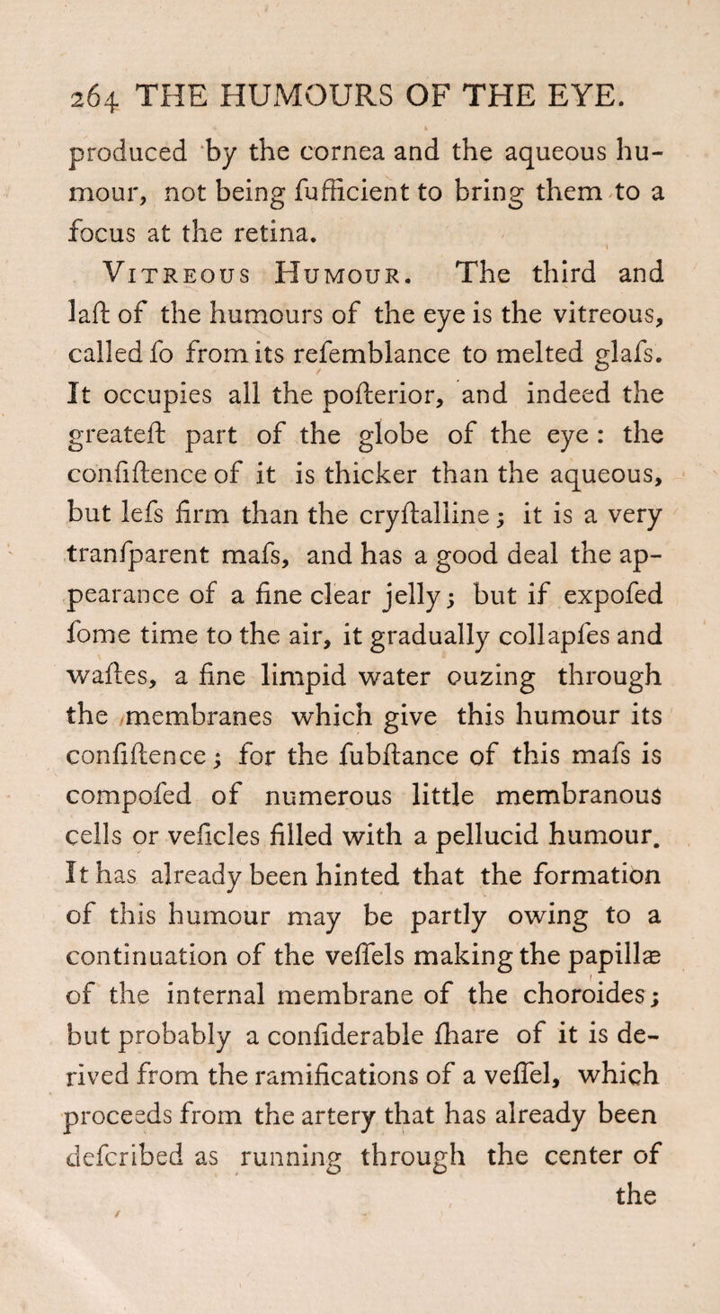 produced ‘by the cornea and the aqueous hu¬ mour, not being fufficient to bring them to a focus at the retina. 1 Vitreous Humour. The third and laft of the humours of the eye is the vitreous, called fo from its refemblance to melted glafs. It occupies all the pofterior, and indeed the greateft part of the globe of the eye : the confidence of it is thicker than the aqueous, but lefs firm than the crydalline; it is a very transparent mafs, and has a good deal the ap¬ pearance of a fine clear jelly; but if expofed fome time to the air, it gradually collapfes and wades, a fine limpid water ouzing through the ^membranes which give this humour its confidence; for the fubftance of this mafs is compofed of numerous little membranous cells or veficles filled with a pellucid humour. It has already been hinted that the formation of this humour may be partly owing to a continuation of the vefiels making the papilla of the internal membrane of the choroides; but probably a considerable Share of it is de¬ rived from the ramifications of a vefiel, which proceeds from the artery that has already been defcribed as running through the center of the