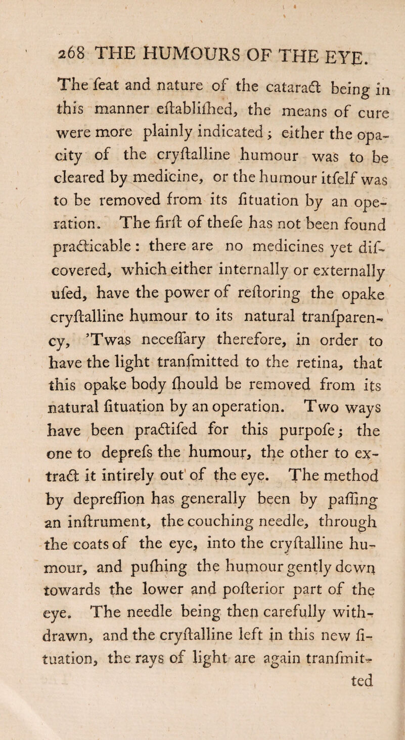 The feat and nature of the catarad being in this manner eftabliihed, the means of cure were more plainly indicated; either the opa¬ city of the cryftalline humour was to be cleared by medicine, or the humour itfelf was to be removed from its fituation by an ope¬ ration. The firft of thefe has not been found practicable : there are no medicines yet dis¬ covered, which either internally or externally ufed, have the power of reftoring the opake cryftalline humour to its natural tranfparen- cy, ’Twas neceffary therefore, in order to have the light tranfmitted to the retina, that this opake body fhould be removed from its natural fituation by an operation. Two ways have been pradifed for this purpofe; the one to deprefs the humour, the other to ex- trad it intirely out of the eye. The method by depreflion has generally been by pafiing an inftrument, the couching needle, through the coats of the eye, into the cryftalline hu¬ mour, and pufhing the humour gently down towards the lower and pofterior part of the eye. The needle being then carefully with¬ drawn, and the cryftalline left in this new fi¬ tuation, the rays of light are again tranfmit* ted