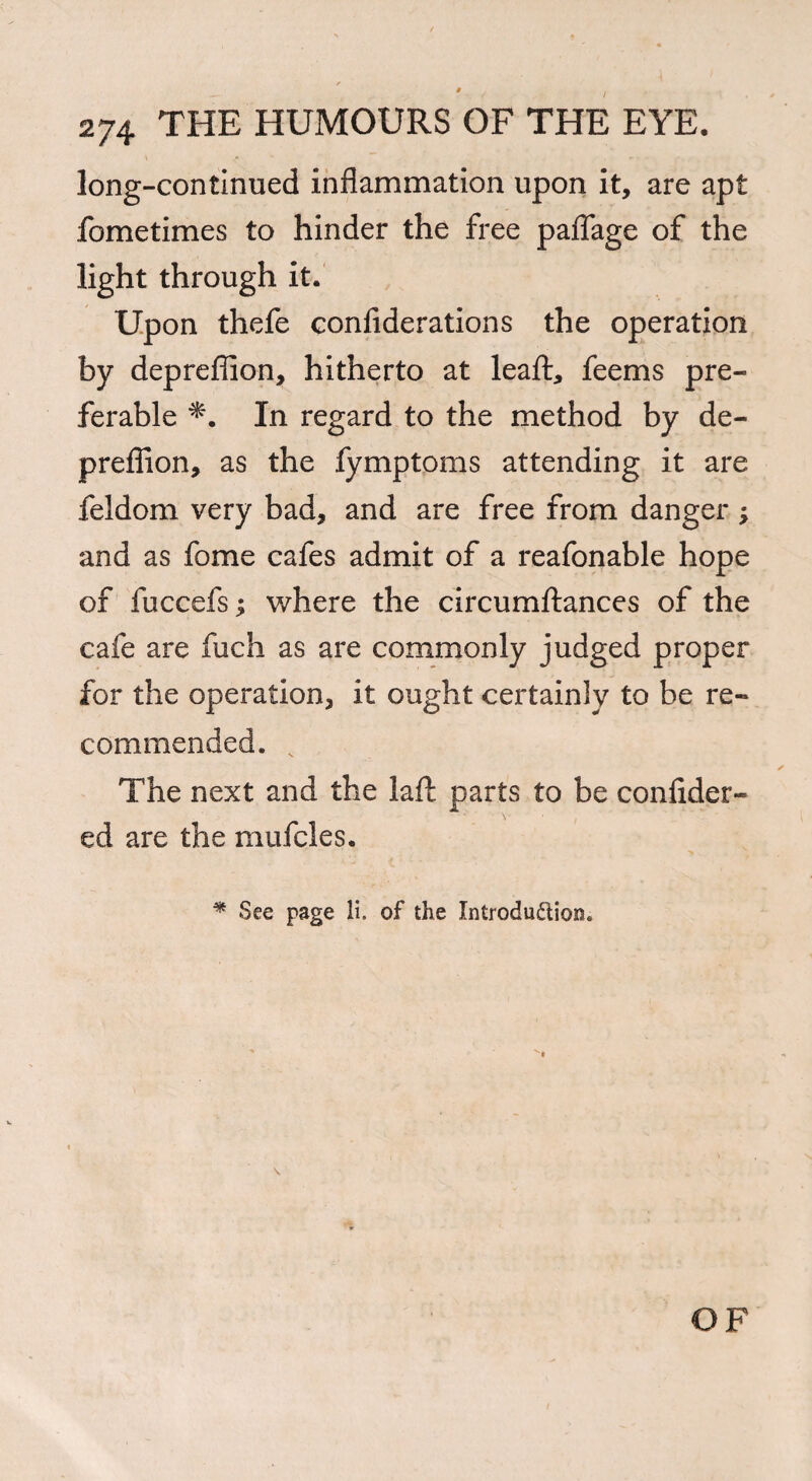 long-continued inflammation upon it, are apt fometimes to hinder the free paflage of the light through it. Upon thefe confiderations the operation by depreflion, hitherto at leaf!:, feems pre¬ ferable In regard to the method by de¬ preflion, as the fymptoms attending it are feldom very bad, and are free from danger ; and as fome cafes admit of a reafonable hope of fuccefs; where the circumftances of the cafe are fuch as are commonly judged proper for the operation, it ought certainly to be re¬ commended. v The next and the laft parts to be confider- ed are the mufcles. * See page li. of the Introduction. OF