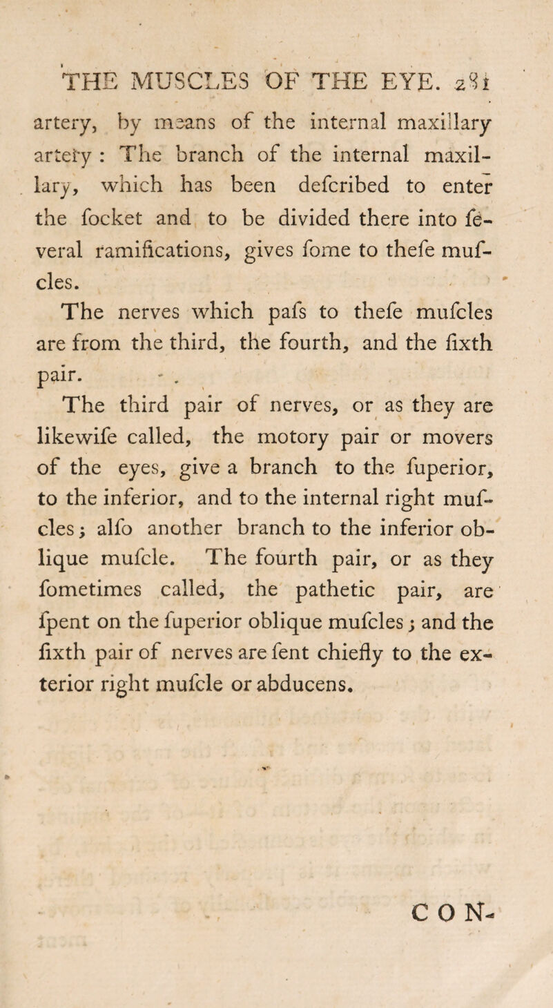 artery, by means of the internal maxillary artety : The branch of the internal maxil¬ lary, which has been defcribed to enter the focket and to be divided there into fe- veral ramifications, gives fome to thefe muf- cles. The nerves which pals to thefe mufcles are from the third, the fourth, and the fixth pair. ' . , The third pair of nerves, or as they are likewife called, the motory pair or movers of the eyes, give a branch to the fuperior, to the inferior, and to the internal right muf¬ cles ; alfo another branch to the inferior ob¬ lique mufcle. The fourth pair, or as they fometimes called, the pathetic pair, are fpent on the fuperior oblique mufcles; and the lixth pair of nerves are fent chiefly to the ex¬ terior right mufcle or abducens. CON-