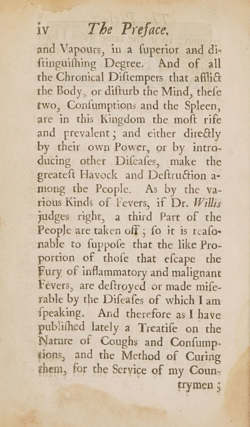 Ye iV The Preface. and Vapours, in a fuperior and di- fiinguifhing Degree. And of all the Chronical Diftempers that afflid the Body, or difturb the Mind, thefe two, Coniumptions and the Spleen, are in this Kingdom the moft rife and prevalent; and either direétly ducing other Difeafes, make the preatett Havock and Deftrution a- mong the People. As by the va- rious Kinds of Yevers, if Dr. Willis judges right, a third Part of the People are taken off ; fo it is reafo- nable to fuppofe that the like Pro- portion of thofe that efcape the Fury of inflammatory and malignant Fevers, are deftroyed or made mife- rable by the Difeafes of which I am ipeaking. And therefore as I have publithed lately a Treatife on the Nature of Coughs and Confump- tions, and the Method of Curing them, for the Service of my Coun- | trymen ;