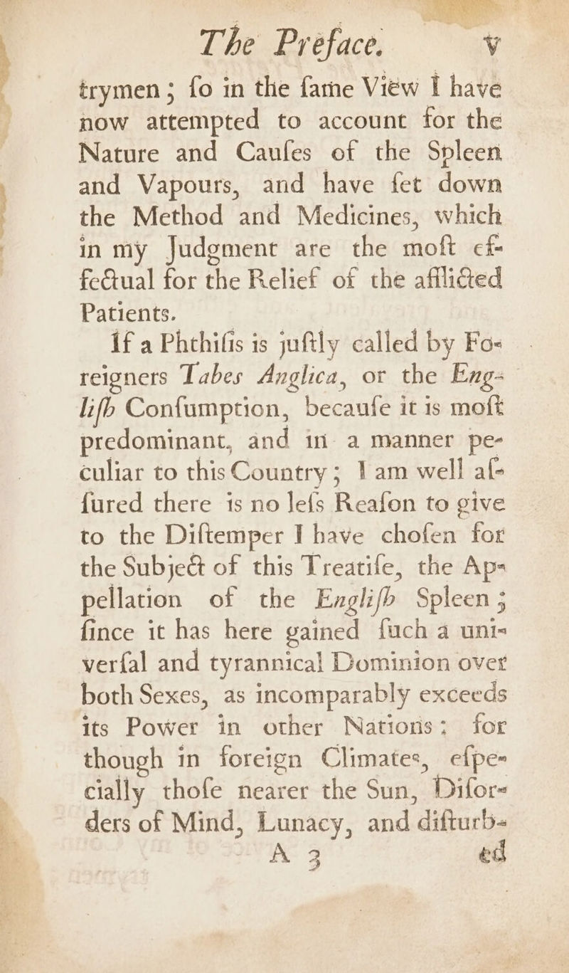 i ee ee Os . By east now attempted to account for the Nature and Caufes of the Spleen and Vapours, and have fet down the Method and Medicines, which inmy Judgment are the moft cf fetual for the Relief of the afflicted Patients. If a Phthifis is juftly called by Fo- reigners Tabes Anglica, or the Eng- lifo Confumption, becaufe it is moft predominant, and in a manner pe- culiar to this Country ; 1am well af- {ured there is no Jefs Reafon to give to the Diltemper I have chofen for the Subje&amp; of this Treatife, the Ap- pellation of the Englifb Spleen ; fince it has here gained fuch a unt verfal and tyrannical Dominion over both Sexes, as incomparably exceeds its Power in other Nations; for though in foreign Climates, efpe- cially thofe nearer the Sun, Difor- ders of Mind, Lunacy, and difturb- 3 ed