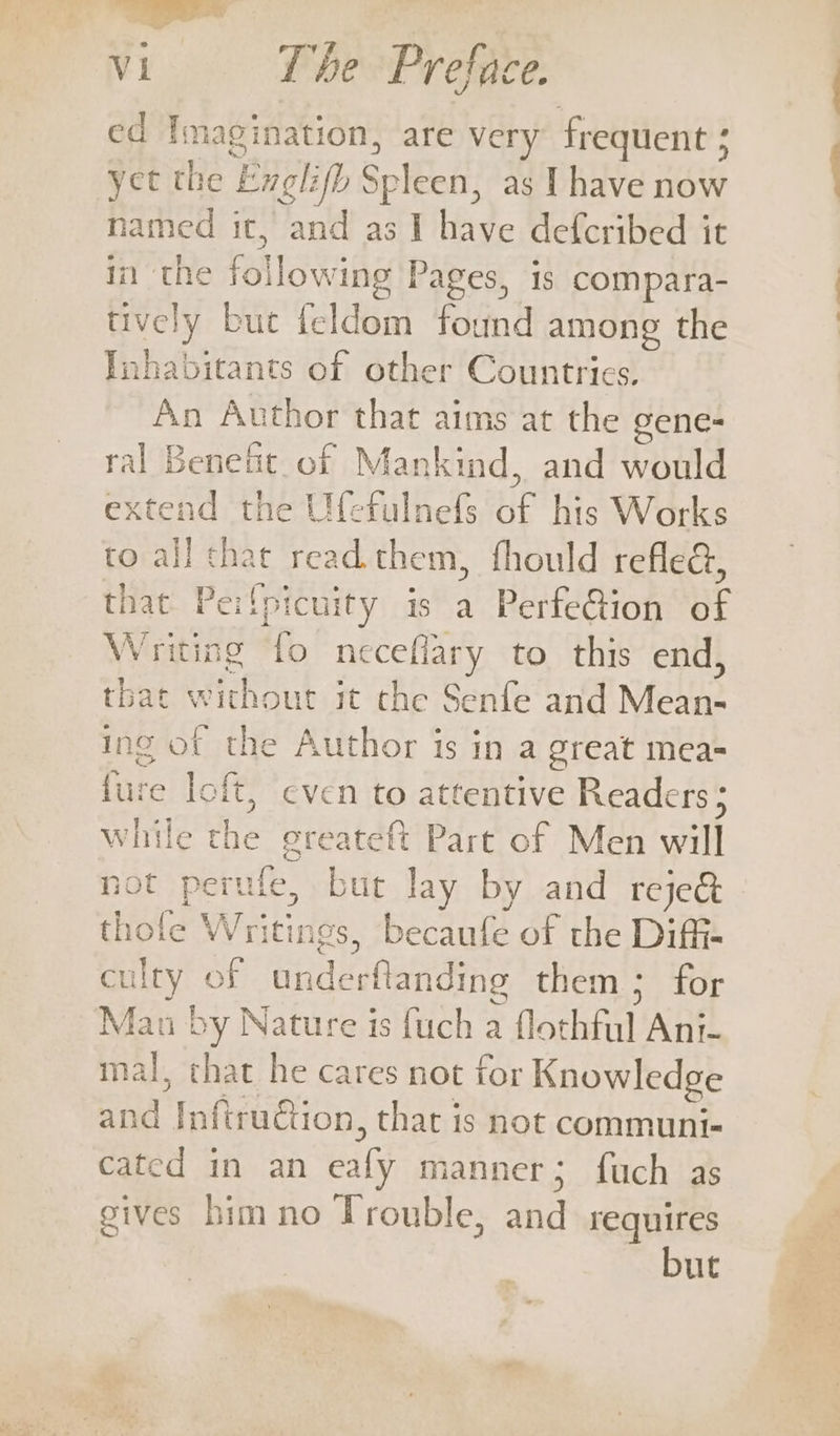 — Vi The Preface. ed Imagination, are very frequent ; &lt; yet the e Exglih Spleen, as I have now named it, and as I have defcribed it it} the following | ’ages, 1s compara- tively but feldom fda among the Inhabitants of other Countrics, An Author that aims at the gene- ral Benefit. of Mankind, and would extend the Ufefulnefs ue his Works to all chat read them, fhould refled, that. Pe: (picuity is a PerfeGion BF W riting fo neceflary to this end, that without it the Senfe and Mean- Ingo sf the Author is in a great mea- fure loft, even to attentive Readers ; le the greateft Part of Men will not perule, but lay by and rejed thole Writings, becaufe of the Diff- er of underflanding them ; for Mat u by Nature is fuch a fathhal Ant- mal, that he cares not for Knowledge and Inftruction, that is not communi- cated in an ealy manner; fuch as gives him no Trouble, and requires but