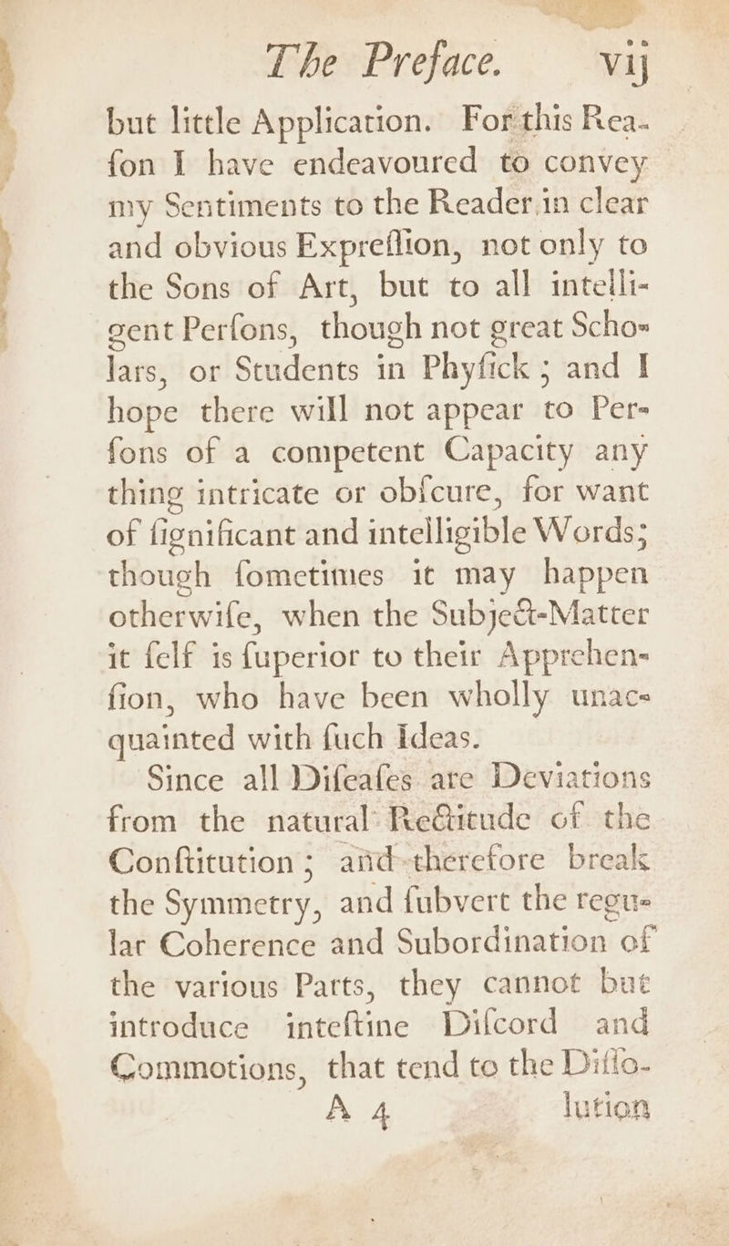 but little Application. For this Rea- fon I have endeavoured to convey my Sentiments to the Reader.in clear and obvious Expreflion, not only to sent Perfons, though not great Scho= bites or Spackertts in Phyfick 5 and | hope there will not appear to Per- fons of a competent Capacity any thing intricate or obfcure, for want of fignificant and intelligible Words; though fometimes it may happen otherwife, when the Subjeat- -Matter it felf is fuperior to their Apprehen- fion, who have been wholly unacs quainted with fuch Ideas. Since all Difeafes are Deviations from the natural ReGitude of the Conftitution 5 and-therefore break the Symmetry, and fubvert the regu lar Coherence and Subordination of the various Parts, they cannot bue introduce inteftine Dilcord and Commotions, that tend to the Ditlo- A 4 lution