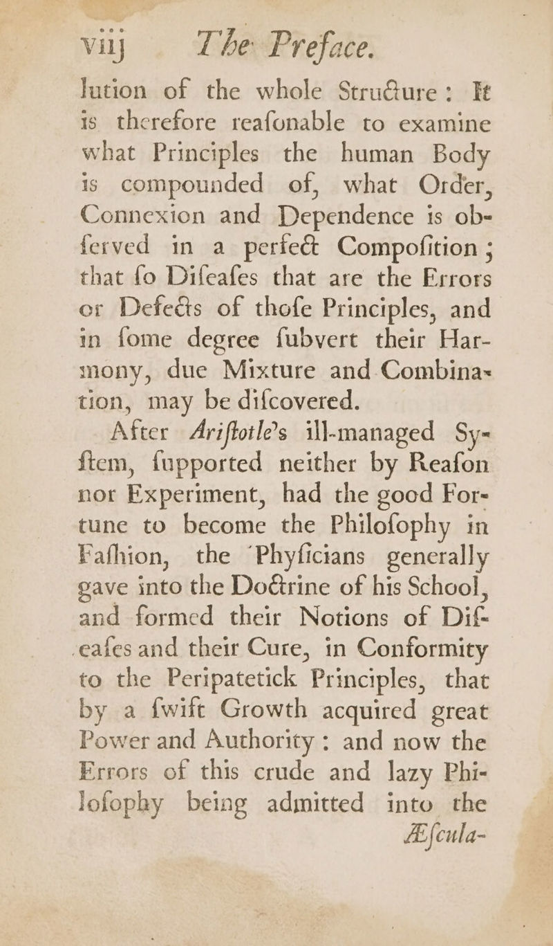 lution of the whole Stru@ure: It is. therefore reafonable to examine what Principles the human Body is compounded of, what Order, Connexion and Dependence is ob- ferved in a periecét Compofition ; that fo Difeafes that are the Errors or Defedéts of thofe Principles, and in fome degree fubvert their Har- mony, due Mixture and Combina~ tion, may be difcovered. After Ariffotle’s ill-managed Sy- ftem, fupported neither by Reafon nor Experiment, had the good For- tune to become the Philofophy in Fafhion, the “Phyficians generally gave into the Doctrine of his School, and formed their Notions of Dif- eafes and their Cure, in Conformity to the Peripatetick Principles, that by a fwift Growth acquired great Power and Authority : and now the Frrors of this crude and lazy Phi- lofophy being admitted into the Zi {cula-