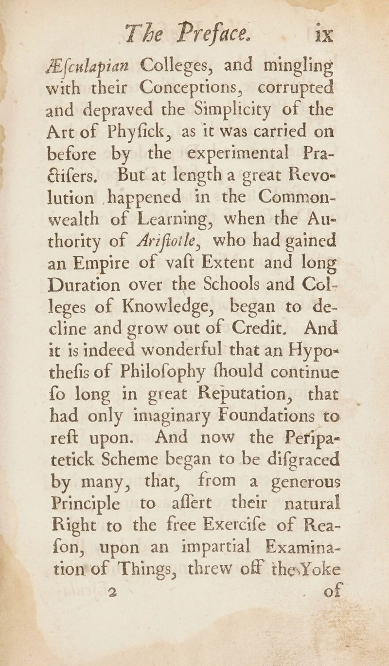 — fEfculapian Colleges, and mingling with their Conceptions, corrupted and depraved the Simplicity of the Art of Phyfick, as it was carried on before by the experimental Pra- &amp;ifers. But at length a great Revo- lution happened in the Common- wealth of Learning, when the Au- thority of Arifioile, who had gained an Empire of vaft Extent and long Duration over the Schools and Col- leges of Knowledge, began to de- cline and grow out of Credit. And it is indeed wonderful that an Hypo- thefis of Philofophy fhould continue fo long in great Reputation, that had only imaginary Foundations to reft upon. And now the Peripa- tetick Scheme began to be difgraced by many, that, from a generous Principle to aflere their natural Right to the free Exercife of Rea- fon, upon an impartial Examina- tionof Things, threw off the Yoke 2 ; toe