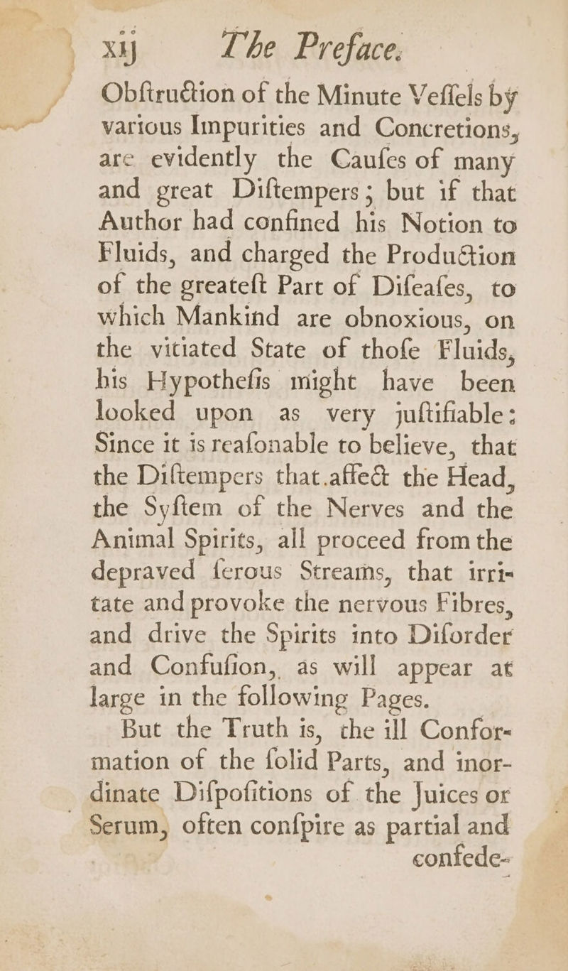 Obftruétion of the Minute Veffels by various Impurities and Concretions, are evidently the Caufes of many and great Diftempers; but if that Author had confined his Notion to Fluids, and charged the ProduGion ofthe greateft Part of Difeafes, to which Mankind are obnoxious, on the vitiated State of thofe Fluids, his Hypothefis might have been looked upon as very juftifiable; Since it is reafonable to believe, that the Diftempers that.affe&amp; the Head, the Syftem of the Nerves and che Animal Spirits, all proceed from the depraved {erous Streams, that irri- tate and provoke the nervous Fibres, and drive the Spirits into Diforder and Confufion, as will appear at large in the following Pages. But the Truth is, Fie ill Confor- mation of the folic Parts, and inor- dinate Difpofitions of the Juices or confede-