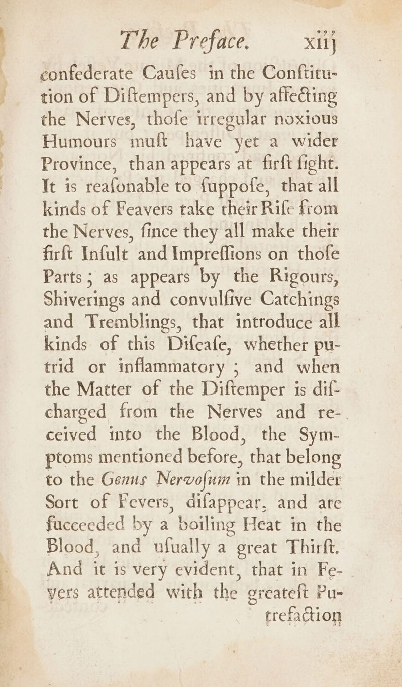 confederate Caufes in the Conftitu- tion of Diftempers, and by affecting the Nerves, thofe irregular noxious Humours muft have yet a wider Province, than appears at firft fight. It is reafonable to {uppofe, that all kinds of Feavers take their Rife from the Nerves, fince they all make their firft Infult and Impreffions on thofe Parts; as appears by the Rigours, Shiverings and convulfive Catchings and Tremblings, that introduce all kinds of this Difeafe, whether pu- trid or inflammatory ; and when the Matter of the Diftemper is dif- charged from the Nerves and re-. ceived into the Blood, the Sym- ptoms mentioned before, that belong to the Genus Nervofum in the milder Sort of Fevers, difappear, and are fucceeded by a boiling Heat in the Blood, and ufually a great Thirft. And it 1s very evident, that in Fe- yers attended with the greateft Pu- ~ trefaction