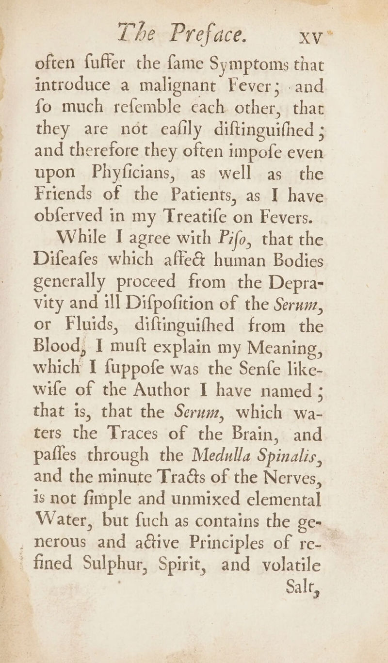 often fuffer the fame Symptoms that introduce a malignant Fever; -and fo much refemble cach other, thar they are not eafily diftinguifhed ; and therefore they often impofe even upon Phyficians, as well as the Friends of the Patients, as I have obferved in my Treatife on Fevers. While I agree with Pifo, that the Difeafes which affe&amp; human Bodies generally proceed from the Depra- vity and ill Difpofition of the Serum, or Fluids, difiinguifhed from the Blood, I muft explain my Meaning, which I fuppofe was the Senfe like- wife of the Author I have named ; that is, that the Seruwz, which wa- ters the Traces of the Brain, and pafles through the Medulla Spinalis, and the minute Tracts of the Nerves, is not fimple and unmixed elemental Water, but fuch as contains the Se= . nerous and active Principles of re-— ' fined Sulphur, Spirit, and volatile = | Salt,