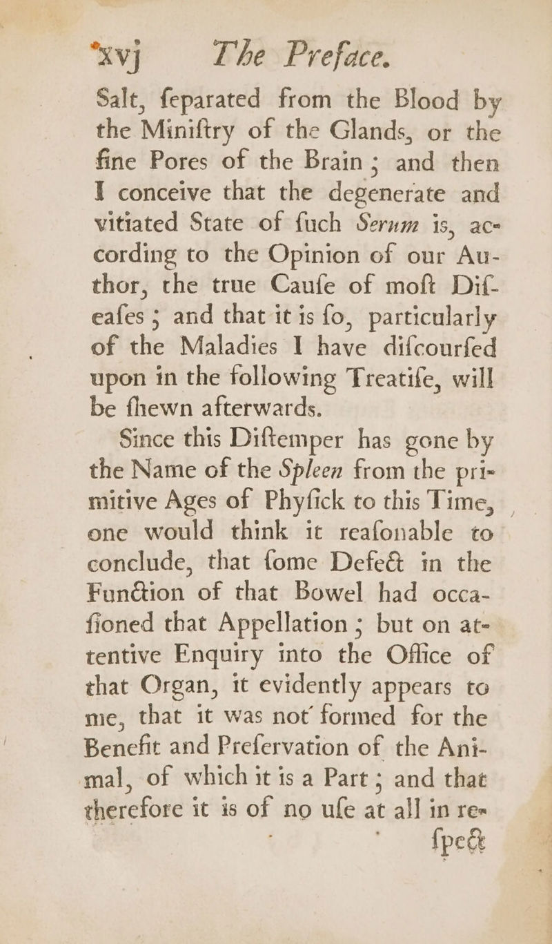 Salt, feparated from the Blood by the Miniftry of the Glands, or the fine Pores of the Brain; and then I conceive that the degenerate and vitiated State of fuch Serwm is, ace cording to the Opinion of our Au- thor, the true Caufe of moft Dif- eafes 5 and that it is fo, particularly of the Maladies I have difcourfed upon in the following Treatife, will be fhewn afterwards. Since this Diftemper has gone by the Name of the Spleen from the pri- mitive Ages of Phyfick to this Time, — one would think it reafonable to conclude, that fome Defe&amp; in the Fun@ion of that Bowel had occa- fioned that Appellation ; but on at- tentive Enquiry into the Office of that Organ, it evidently appears to me, that it was not’ formed for the Benefit and Prefervation of the Ani- mal, of which it is a Part ; and that therefore it is of no ufe at al] in re- fpe&amp;