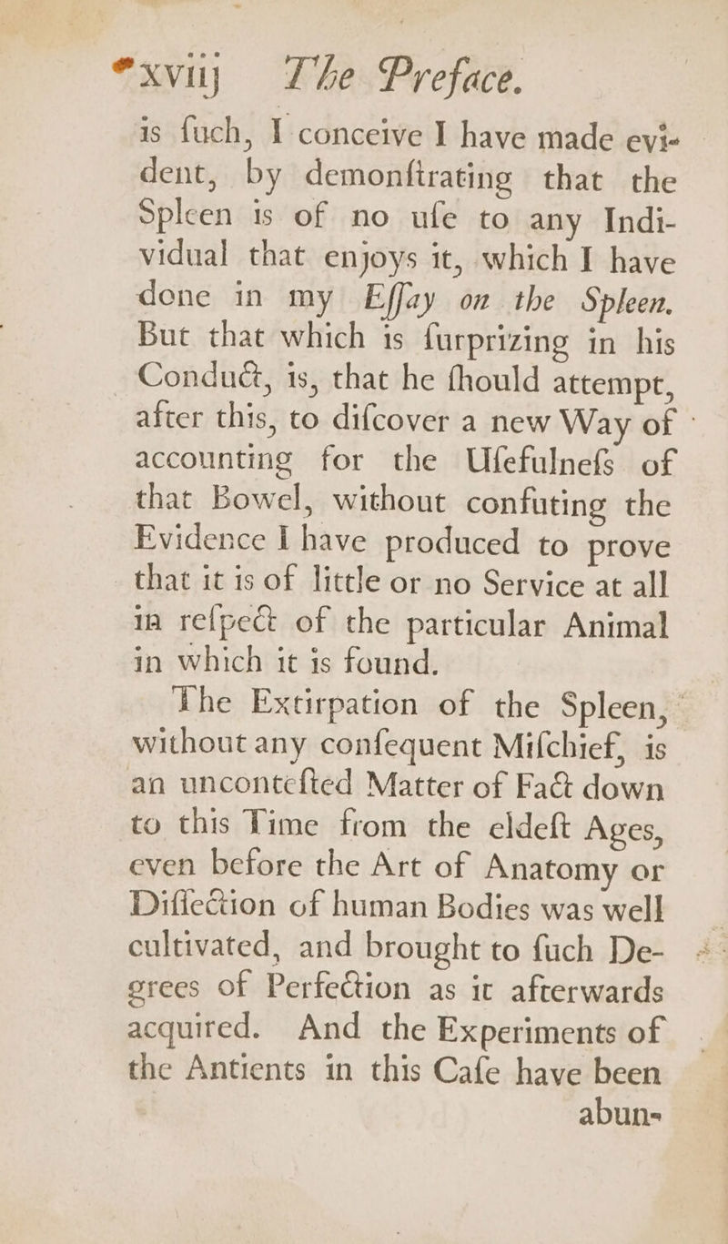 is fuch, 1 conceive I have made evi- dent, by demonftrating that the Spleen ts of no ule to any Indi- vidual that enjoys it, which I have done in my Effay on the Spleen, But that which is furprizing in his Conduct, is, that he fhould attempt, alter this, to difcover a new Way of » accounting for the UfefulnefS of that Bowel, without confuting the Evidence I have produced to prove that it is of little or no Service at all ia re{pect of the particular Animal in which it is found. | The Extirpation of the Spleen,’ without any confequent Mifchief, is an uncontefted Matter of Fad down to this Time from the eldeft Ages, even before the Art of Anatomy or Difiection of human Bodies was well cultivated, and brought to fuch De- grees Of Perfection as it afterwards acquired. And the Experiments of the Antients in this Cafe have been abun-