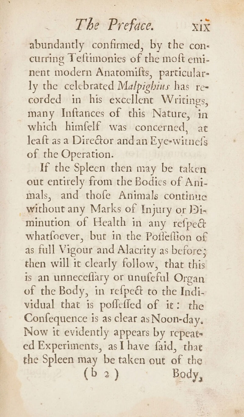 abundantly confirmed, by the con- curring Leftimonies of the moft emi- nent modern Anatomifts, particular- ly the celebrated Malpighius has re- corded in his excellent Writings, many Inftances of this Nature, in which himfelf was concerned, at leaft as a Director andan Eye-witnels of the Operation. | If the Spleen then may be taken out entirely from the Bodies of Ani- mals, and thofe Animals continue _ without any Marks of Injury or i- ‘minution of Health in any refpe&amp; whatfoever, but in the Pofleflion of as full Vigour and Alacrity as before; then will it clearly follow, that this is an unneceflary or unufeful Organ of the Body, in refpeét to the Indi- vidual that is pofictled of it: the Confequence is as clear as Noon-day. Now it evidently appears by repeats ed Experiments, asL have faid, that the Spleen may be taken out of the (b 2) Body,