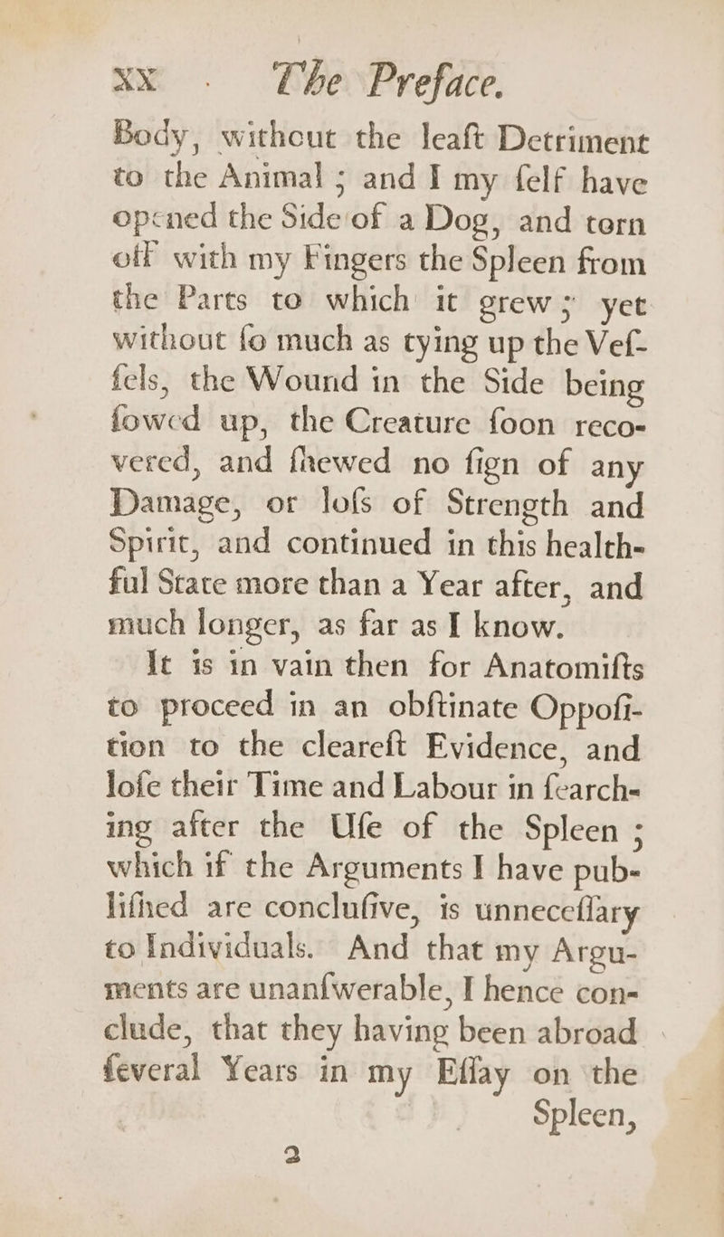 Body, withcut the leaft Detriment to the Animal ; and I my {elf have opcned the Side of a Dog, and tern off with my Fingers the Spleen from the Parts to which it grew; yet without fo much as tying up the Vef- fels, the Wound in the Side being fowed up, the Creature foon reco- vered, and fhewed no fign of any Damage, or lofs of Strength and Spirit, and continued in this health- ful Stace more than a Year after, and much longer, as far as I know. It is in vain then for Anatomifts to proceed in an obftinate Oppofi- tion to the cleareft Evidence, and lofe their Time and Labour in fearch- ing after the Ufe of the Spleen ; which if the Arguments I have pub- lifed are conclufive, is unneceflary to Individuals. And that my Argu- ments are unan{werable, I hence con- clude, that they having been abroad feveral Years in my Effay on the Spleen, 2