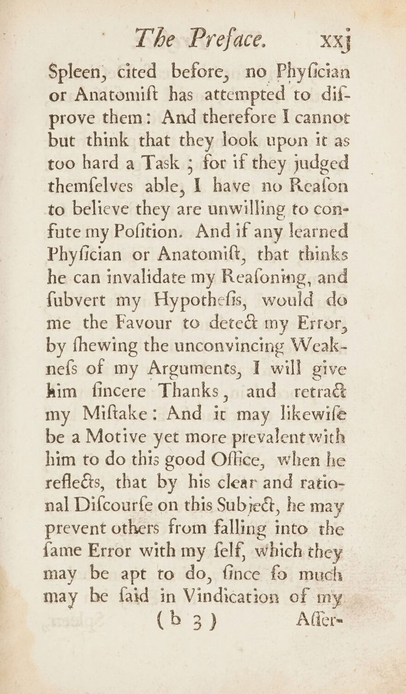Spleen, cited before, no Phyfician or Anatomift has attempted to dif- prove them: And therefore I cannot but think chat they look upon it as too hard a Task 5 for if they judged themfelves able, I have no Reafon to believe they are unwilling to con- fute my Pofition. And if any learned Phyfician or Anatomiflt, that thinks he can invalidate my Reafoning, and fubvert my Hypothefis, would do me the Favour to dete&amp; my Error, by fhewing the unconvincing Weak- nefs of my Arguments, IT will give him fincere Thanks, and retra&amp; my Miftake: And it may likewile be a Motive yet more prevalent with him to do this good Office, when he reflects, that by his clear and ratio- nal Dilcourfe on this Subject, he may prevent others from falling into the fame Error with my felf, which they may be apt to do, fince fo much may be faid in Vindication of my
