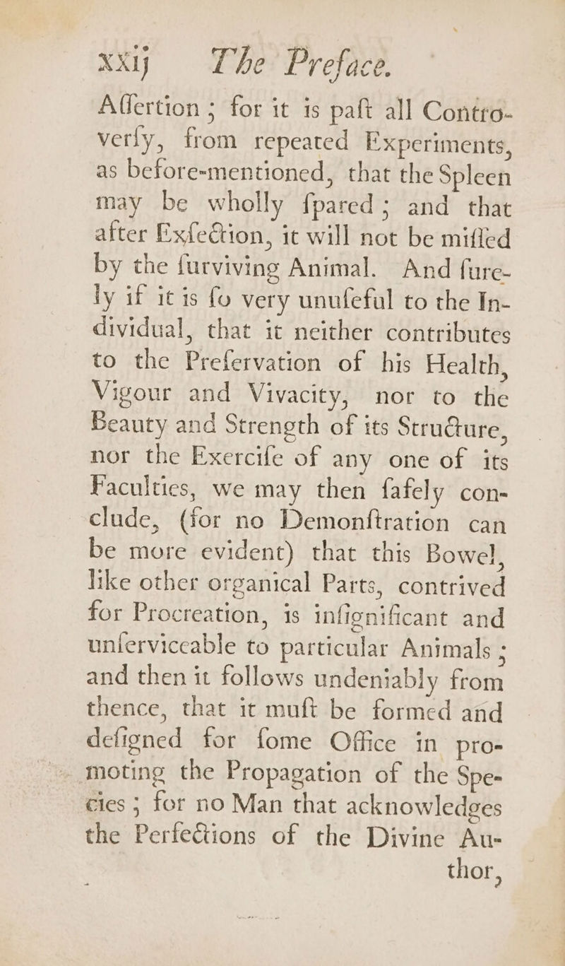 Affertion ; for it is paft all Contro- verly, from repeated Experiments, as before-mentioned, that the Spleen may be wholly fpared; and that after Exfeétion, it will not be mifled by the furviving Animal. And fure- ly if it is fo very unufeful to the In- dividual, that it neither contributes to the Prefervation of his Health, Vigour and Vivacity, nor to the Beauty and Strength of its Structure, nor the Exercife of any one of its Faculties, we may then fately con- clude, (for no Demonftration can be more evident) that this Bowel, like other organical Parts, contrived for Procreation, is infignificant and unlerviceable to particular Animals ; and then it follows undeniably from thence, that it muft be formed and defigned for fome Office in pro- - moting the Propagation of the Spe- cies ; for no Man that acknowledges the Perfections of the Divine Au- thor,