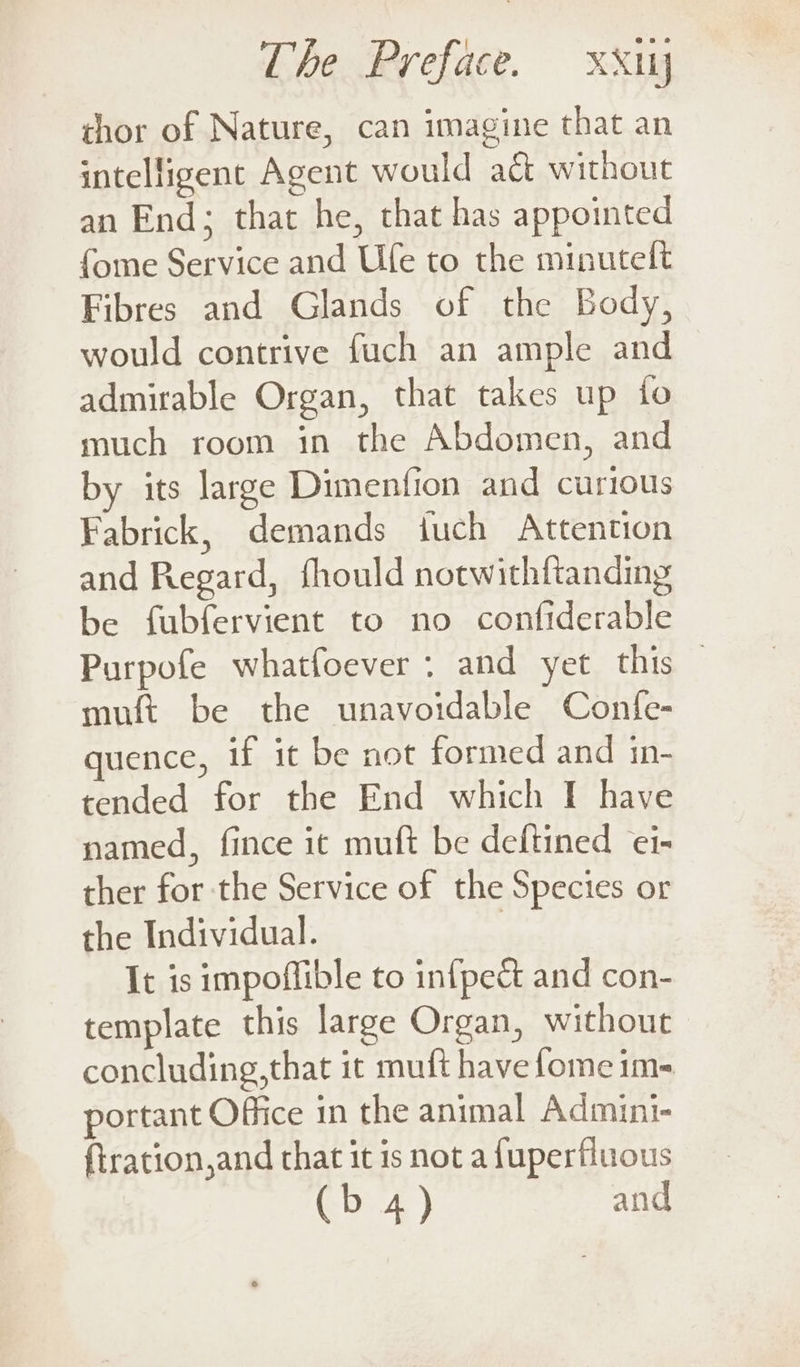 chor of Nature, can imagine that an intelligent Agent would aé without an End; that he, that has appointed fome Service and Ufe to the minutelt Fibres and Glands of the Body, would contrive fuch an ample and admirable Organ, that takes up fo much room in the Abdomen, and by its large Dimenfion and curious Fabrick, demands iuch Attention and Regard, fhould notwithftanding be fubfervient to no confiderable Purpofe whatfoever : and yet this — muft be the unavoidable Confe- quence, if it be not formed and in- tended for the End which I have named, fince it muft be deftined er- ther for the Service of the Species or the Individual. 3 It is impoflible to infpect and con- template this large Organ, without concluding,that it muft have fome im- portant Office in the animal Admini- {tration,and that it is not a fuperfluous (b 4) and