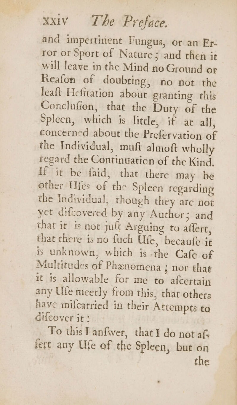 and impertinent Fungus, or am Er- ror or Sport of Nature; and then it will leave in the Mind no Ground or Reafon of doubting, no not the leaft Hefitation about granting this Conclafion, that the Duty of the Spleen, which is little, if at all, concerned about the Prefervation of the Individual, muft almof wholly regard the Continuation of the Kind. If it be faid, that there may be Other Wifes of the Spleen regarding the Individual, though they are not yet difcovered by any Author; and that it is not jult Arguing to allert, that there is no fuch Ufe, becaufe it 1S unknown, which 18 the Cafe of Multitudes of Phenomena ; nor that it is allowable for me to afcertain any Ule meerly from this, that others have mifcarried in their Attempts to difcover it: Yo this I anfwer, thatI do not af fert any Ufe of the Spleen, but on | the