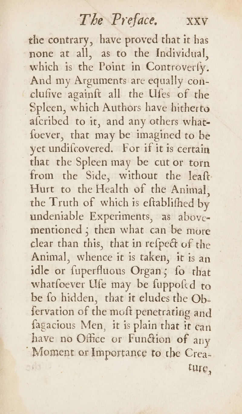 the contrary, have proved that it has none at all, as to the Individual, which is the Point in Controverty. And my Arguments are equally con- clufive againft all the Ufes of the Spleen, which Authors have hitherto a{cribed to it, and any others what- foever, that may be imagined to be yet undi{covered. For if it is certain that the Spleen may be cut or torn from the Side, without the leaft Hurt to the Health of the Animal, the Truth of which is eftablithed by undeniable Experiments, as above- mentioned ; then what can be more clear than this, that in re{pect of the Animal, whence it is taken, it is an idle or fuperflucus Organ; fo that whatfoever Ufe may be fuppofed to be fo hidden, that it eludes the Ob- Jervation of the moft penetrating and fagacious Men, it is plain that it can have no Office or Funétion of any - Moment or Importance to the Crea- Cure,