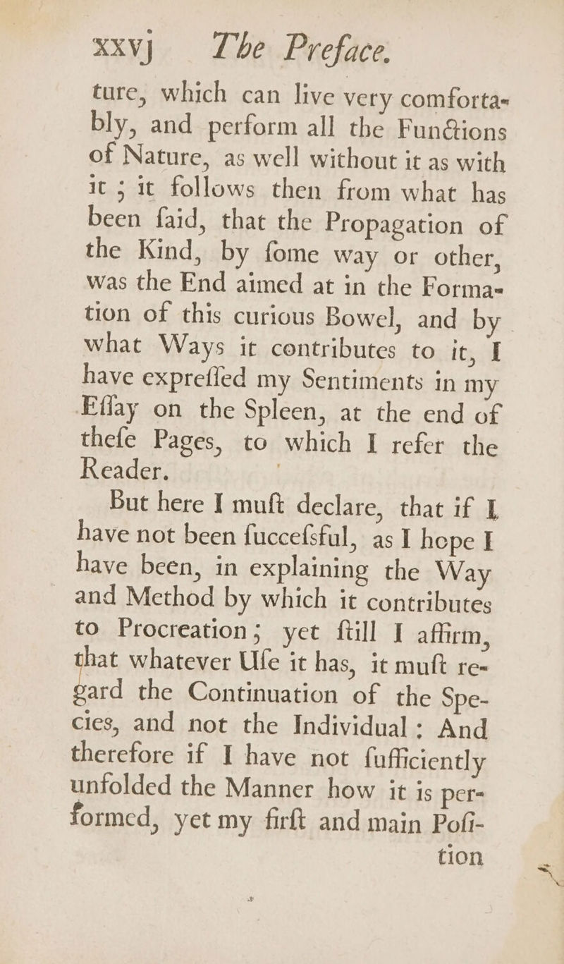 ture, which can live very comforta bly, and perform all the Fun@ions of Nature, as well without it as with it 5 it follows then from what has been faid, that the Propagation of the Kind, by fome way or other, was the End aimed at in the Forma- tion of this curious Bowel, and by. what Ways it contributes to teil have exprefied my Sentiments in my Effay on the Spleen, at the end of thefe Pages, to which I refer the Reader. | But here I muft declare, that if I have not been fuccefsful, as I hepe I have been, in explaining the Way _ and Method by which it contributes to Procreation; yet ftill I affirm, hat whatever Ufe it has, it muft re- a the Continuation of the Spe- cies, and not the Individual: And therefore if I have not fufficiently unfolded the Manner how it is per- formed, yet my firft and main Pofi- tion