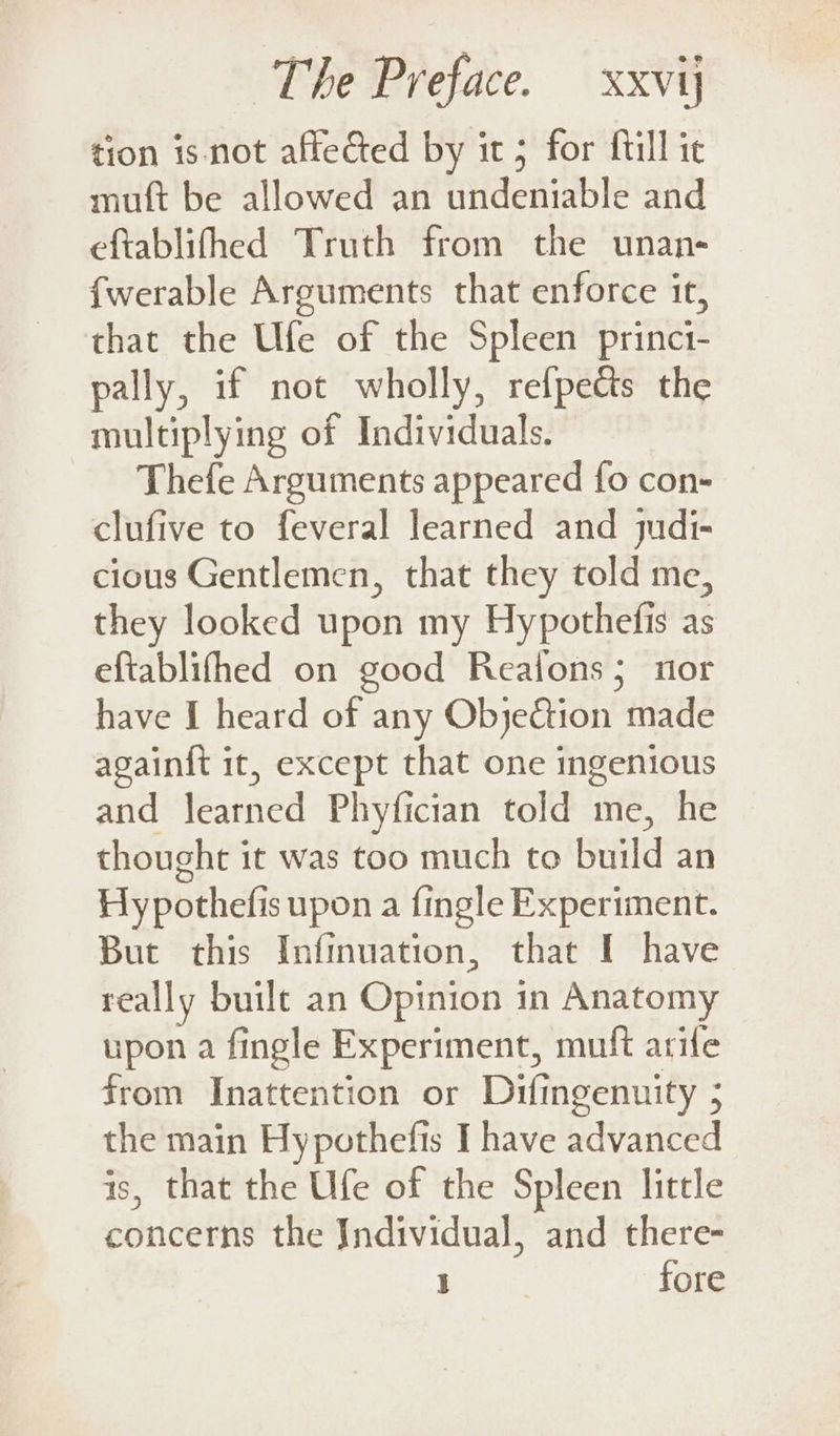 tion is not affected by it 5 for {till ic muft be allowed an undeniable and eftablifhed Truth from the unan- fwerable Arguments that enforce it, that the Ufe of the Spleen princi- pally, if not wholly, refpects the multiplying of Individuals. Thefe Arguments appeared fo con- clufive to feveral learned and judi- cious Gentlemen, that they told me, they looked upon my Hypothefis as efiablifhed on good Realons; nor have I heard of any Objection made againft it, except that one ingenious and learned Phyfician told me, he thought it was too much to build an Hypothefis upon a fingle Experiment. But this Infinuation, that I have really built an Opinion in Anatomy upon a fingle Experiment, muft arife from Inattention or Difingenuity 5 the main Hypothefis I have advanced is, that the Ufe of the Spleen little concerns the Individual, and there- Basis, fore