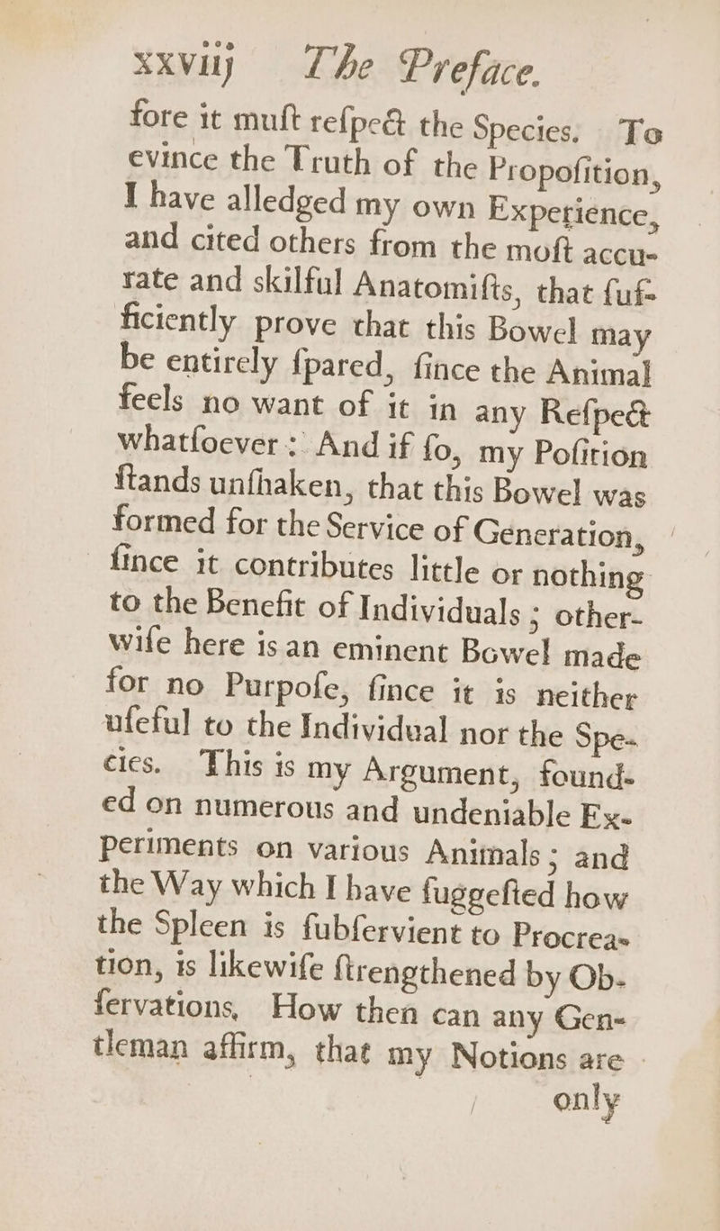 fore it muft re{pe&amp; the Species, To evince the Truth of the Propofition, I have alledged my own Experience, and cited others from the moft accu. rate and skilful Anatomifts, that {uf ficiently prove that this Bowel may be entirely {pared, fince the Animal feels no want of it in any Refpec whatfoever: And if fo, my Pofition ftands unfhaken, that this Bowel was formed for the Service of Generation, | {ince it contributes little or nothing to the Benefit of Individuals 5 other- wile here isan eminent Bowel made for no Purpofe, fince it is neither ufeful to the Individual nor the Spe- cies. This is my Argument, found- ed on numerous and undeniable Fx. periments on various Animals ; and the Way which I have fuggefied how the Spleen is fubfervient to Procreas tion, is likewife ftrengthened by Ob- fervations, How then can any Gen- tleman affirm, thag my Notions are | | | only