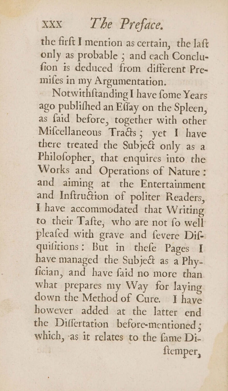 the firft I mention as certain, the latt only as probable ; and cach Conclu- fion is deduced from different Pre- mifes in my Argumentation. Notwithftanding I have fome Years ago publifhed an Effay on the Spleen, as faid before, together with other Milcellaneous Tracts; yet I have there treated the Subje&amp;t only as a Philofopher, that enquires into the Works and Operations of Nature: and aiming at the Entertainment and Inftruéion of politer Readers, I have accommodated that Writing to their Tafte, who are not fo well pleafed with grave and fevere Dif- quifitions: But in thefe Pages I have managed the Subje&amp; as a Phy- fician, and have faid no more than. what prepares my Way for laying down the Method of Cure. I have however added at the latter end the Differtation before-mentioned ; which, -as it relates to the fame Di- fiemper,