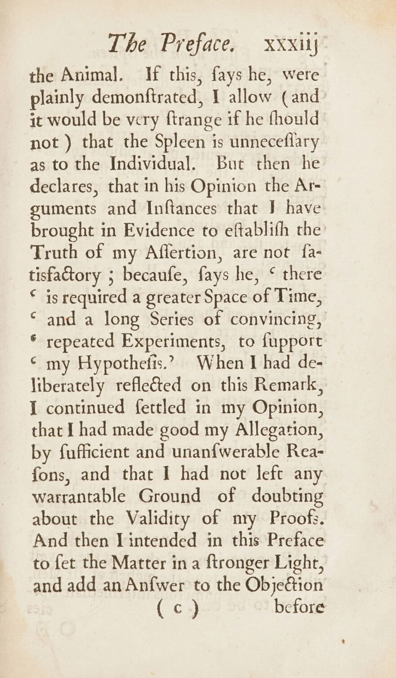the Animal. If this, fays he, were plainly demonftrated, I allow (and: jt would be very firange if he fhould not ) that the Spleen is unneceflary as to the Individual. But then he declares, that in his Opinion the Ar- suments and Inftances that J have brought in Evidence to eftablifh the Truth of my Affertion, are not {a- tisfactory ; becaufe, fays he, ° there © is required a greater Space of Time, ‘ and a long Series of convincing, * repeated Experiments, to fupport ¢ my Hypothefis.? When I had de- liberately reflected on this Remark, I continued fettled in my Opinion, that I had made good my Allegation, by fufficient and unanfwerable Rea- fons, and that I had not left any warrantable Ground of doubting about the Validity of mry Proofs. And then Tintended in this Preface to fet the Matter in a ftronger Light, and add an An{wer to the ObjeGtion : (c) before
