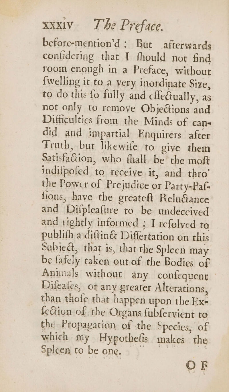 before-mention’d: But afterwards contidering that I fhould not find room enough in a Preface, without {welling it to a very inordinate Size, to do this fo fully and effectually, as not only to remove Objeétions and Difficulties from the Minds of cans did and impartial Enquirers after Truth, bue likewife to give them Satisfaction, who fhall be the moft indifpofed to receive it, and thro’ the Power of Prejudice or Party-Paf= lions, have the greateft Relu€ance and Difpleafure to be undeceived and rightly informed ; I refolved to publifh adiftin&amp; Diflertation on this Subject, that is, that the Spleen may be fafely taken out of the Bodies of Annals without any confequent Difeafes, of any greater Alterations, than thofe that happen upon the Exe fection of the Organs fubfervient to the Propagation of the Species, of which my Hypothefis makes the Spléenito be ong, 3 ) OF