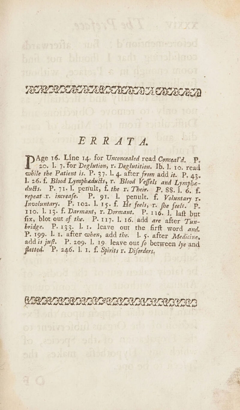 EEE EEA COLCA POR Rey, Age 16. Line 14. for Unconcealed read Conceal’d, P, P 20. l. 7. for Deglution, r. Deglutition. Ib. 1. 10. read awhile the Patient is. P. 37.\. 4. after from add it. P. 43- 1. 26. f. Blood Lymphaduéts, r. Blood Veffels and Lympha- dués. P. 71.1. penult, fi the r. Their, P. 88.1.6. £ repeat .r. increafe. P. gt. 1. penult. f. Voluntary r- Involuntary. P. 102. 1.15. f. He feels, -r. fhe feels.” P. 110. 1.13. f Darmant, x. Dormant. P. 116. 1. laft bur fix, blot out of the. P.117. 1.16. add are after Tyy- bridge. P.133. 1.1. leave out the firft word and, P. 199. 1.1. after when, add the. 1. 5. after Medicine, add is ju P.209. L 19. leave out fo between lye and patted. P. 246, 1,1, £. Spirits r. Diforders, eo RR ROSA RURAL LRURURORCR LR