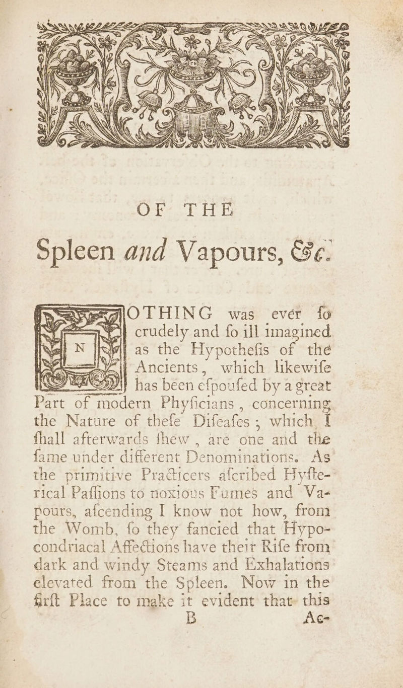 BEGIOTHING was ever fo i} crudely and fo ill imagined tas the Hypothefis of the ; Ancients, which likewife 3 DD) has béen efp oufed by a great age of mo ada Bi siciabel concerning the Nature of thefe Difeafes ; which 1 fhall afterwards thew , are cue aad eRe fame und er different Denominations. A$ the primitive Pradticers afcribed eo fte- rical Paflions to noxious Fumes and Va- fours, afcending I know not how, from the Womb, fo they fancied that Hypo- condriacal Affections have their Rife from dark and windy Steams and Exhalations elevated from the Spleen. Now in the firft Place to make it evident that» this B Ac