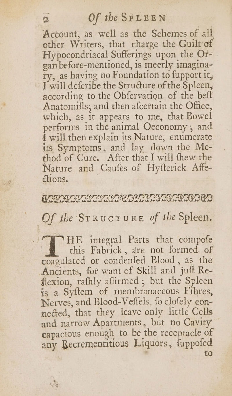 Account, as well as the Schemes of all other Writers, that charge the Guilt of Hy pocondriacal Sufferings upon the Or- gan before-mentioned, 1s meerly imagina- ry, as having no Foundation to fupport it, 1 will defcribe the Structure of the Spleen, according to the Obfervation of the beft Anatomifts, and then afcertain the Office, which, as 1t appears to me, that Bowel performs in the animal Oeconomy ; and { will then explain its Nature, enumerate its Symptoms, and lay down the Me- thod of Cure. After that I will fhew the Nature and Caufes of Hyfterick Affe- étions. AOR ACS ORCA CALL CACRLAICR, Of ibe StRucTURE of the Spleen. HE integral Parts that compofe this Fabrick, dre not formed. of coagulated or condenfed Blood, as the Ancients, for want of Skill and juft Re- flexion, rafhly affirmed ; but the Spleen is a Syftem of membranaceous Fibres, Nerves, and Blood-Veflels, fo clofely ¢on- nected, that they leave only little Cells and narrow Apartments, but no Cavity capacious enough to be the receptacle of any Recrementitious Liquors, fuppofed ; to