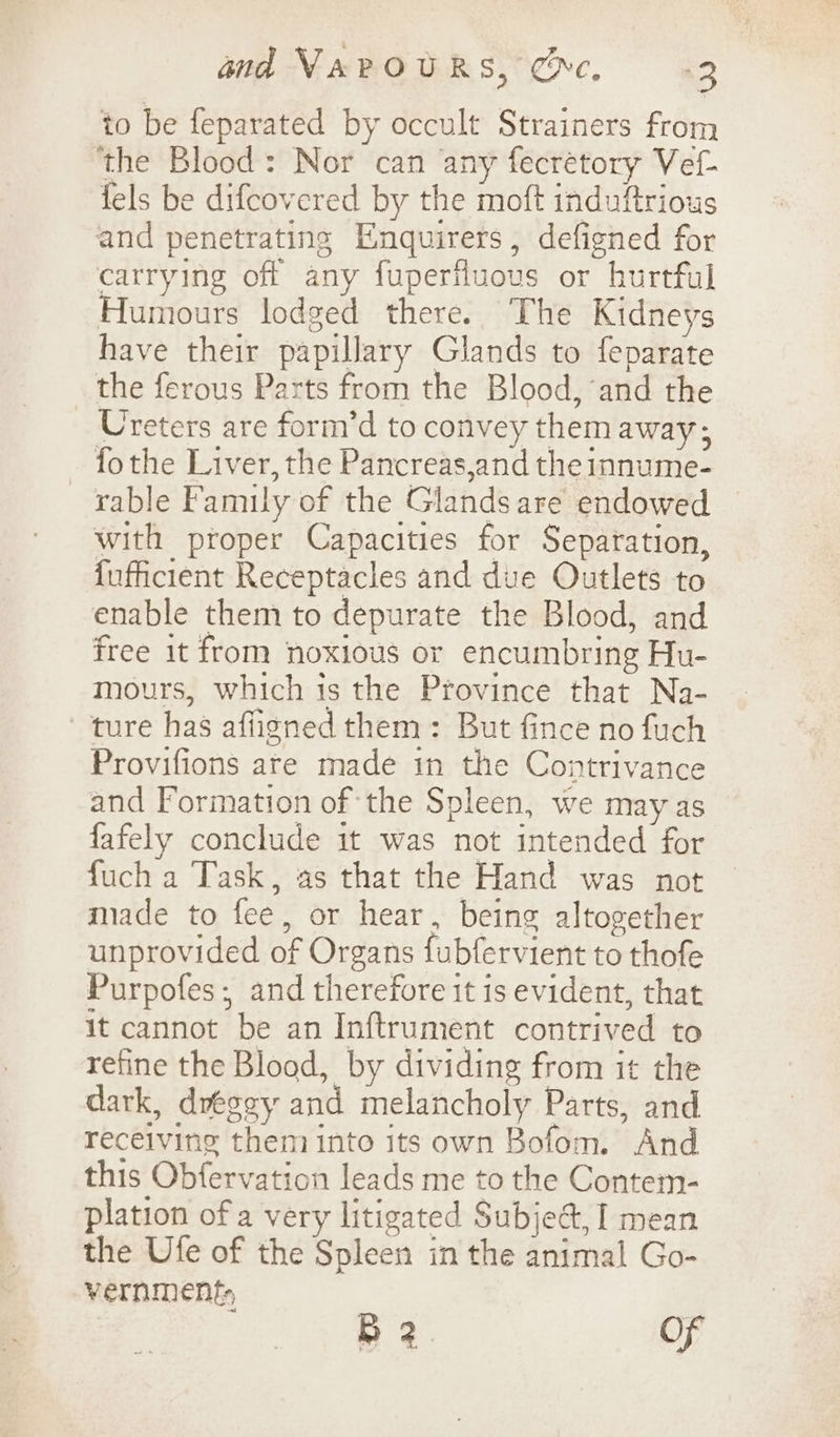 and NAPOURS, Oc, +3 to be feparated by occult Strainers from ‘the Blood: Nor can any fecrétory Vef- fels be difcovered by the moft induftrious and penetrating Enquirers, defigned for carrying off any fuperfluous or hurtful Humours lodged there. The Kidneys have their papillary Glands to feparate the ferous Parts from the Blood, and the Ureters are form’d to convey them away; fo the Liver, the Pancreas,and the innume- rable Family of the Glands are endowed with proper Capacities for Separation, {ufficient Receptacles and due Outlets to enable them to depurate the Blood, and free it from noxious or encumbring Hu- mours, which is the Province that Na- ture has affigned them: But fince no fuch Provifions ate made in the Contrivance and Formation of the Spleen, we may as fafely conclude it was not intended for fuch a Task, as that the Hand was not made to fee, or hear, being altogether unprovided of Organs fubfervient to thofe Purpofes; and therefore it is evident, that it cannot be an Inftrument contrived to refine the Blood, by dividing from it the dark, dregey and melancholy Parts, and receiving them into its own Bofom. And this Obfervation leads me to the Contem- plation of a very litigated Subject, I mean the Ufe of the Spleen in the animal Go- vernment, B 2 OF