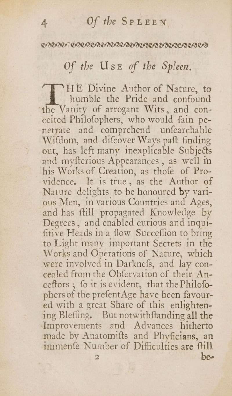 CABO CAECIECBEIEDICAUIEIEDEDED Of the Use of the Spleen. HE Divine Author of Nature, to humble the Pride and confound ‘the Vanity of arrogant Wits, and con- ceited Philofophers, who would fain pe- netrate and comprehend unfearchable Wifdom, and difcover Ways paft finding out, has left many inexplicable Subjects and myfterious Appearances , as well in his Works of Creation, as thofe of Pro- vidence. It is true, as the Author of Nature delights to be honoured by vari- ous Men, in various Countries and Ages, and has {till propagated Knowledge by Degrees, and enabled curious and inqui- fitive Heads in a flow Succeflion to bring to Light many important Secrets in the Works and Operations of Nature, which were Inv ATued in Darknefs, and Jay con- cealed from the Obfervation of their An- ceftors ; fo it isevident, that the Philofo- phers of the prefentAge have been favour- ed with a great Share of this enlighten- ing Blefling, But notwithftanding all the Improv ements and Advances hitherto made by Anatomifts and Phyficians, an ummenfe Number of Difficulties are fill 2 be-