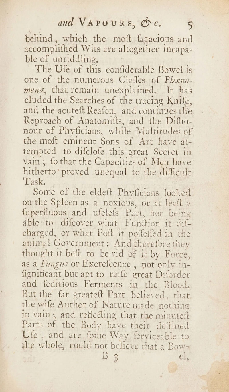 behind, which the moft fagacitous and accomplifhed Wits are altogether incapa- ble of unriddling. Lhe Ule of this confiderable Bowel is one of the numerous Claffes of Pheno- mena, that remain unexplained. It has eluded the Searches of the tracing Knife, and the acuteft Reafon, and continues the. Reproach of Anatomifts, and the Ditho- nour of Phyficians, while Multitudes of the moft eminent Sons of Art have at- tempted to difclofe this great Secret in vain; fothat the Capacities of Men have hitherto’ proved unequal to the difficult Task. Some of the eldeft Phyficians looked on the Spleen as a noxious, or at leaft a fuperfluous and ufelefs Part, not being able»to difcover what Fundton it dif- charged, or what Poft it poffeffed in the aniinat Government: And therefore they thought it beft to be rid of it by Force, as a Fungus or Excrefcence , not only in- fignificant but apt to raife great Diforder and feditious Ferments in the Blood. But the far greateft Part believed, that the wife Author of Nature made nothing in vain, and reflecting that the minuteft Parts of the Body have their dettined Ufe , and are fome Way. ferviceable to the whole, could not believe that a Bow- B 3 Cl,
